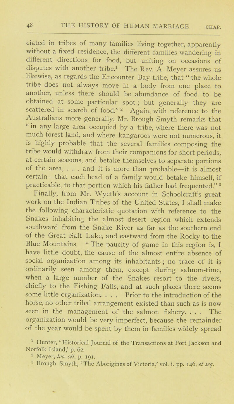 ciated in tribes of many families living together, apparently without a fixed residence, the different families wandering in different directions for food, but uniting on occasions of disputes with another tribe.^ The Rev. A. Meyer assures us likewise, as regards the Encounter Bay tribe, that “ the whole tribe does not always move in a body from one place to another, unless there should be abundance of food to be obtained at some particular spot; but generally they are scattered in search of food.” ^ Again, with reference to the Australians more generally, Mr. Brough Smyth remarks that “ in any large area occupied by a tribe, where there was not much forest land, and where kangaroos were not numerous, it is highly probable that the several families composing the tribe would withdraw from their companions for short periods, at certain seasons, and betake themselves to separate portions of the area, . . . and it is more than probable—it is almost certain—that each head of a family would betake himself, if practicable, to that portion which his father had frequented.” ® Finally, from Mr. Wyeth’s account in Schoolcraft’s great work on the Indian Tribes of the United States, I shall make the following characteristic quotation with reference to the Snakes inhabiting the almost desert region which extends southward from the Snake River as far as the southern end of the Great Salt Lake, and eastward from the Rocky to the Blue Mountains. “ The paucity of game in this region is, I have little doubt, the cause of the almost entire absence of social organization among its inhabitants ; no trace of it is ordinarily seen among them, except during salmon-time, when a large number of the Snakes resort to the rivers, chiefly to the Fishing Falls, and at such places there seems some little organization. , . . Prior to the introduction of the horse, no other tribal arrangement existed than such as is now seen in the management of the salmon fishery. . . . The organization would be very imperfect, because the remainder of the year would be spent by them in families widely spread ^ Hunter, ‘ Historical Journal of the Transactions at Port Jackson and Norfolk Island,’ p. 62. ^ Meyer, loc. cit. p. 191. Brough Smyth, ‘ The Aborigines of Victoria,’ vol. i. pp. 146, et seq.