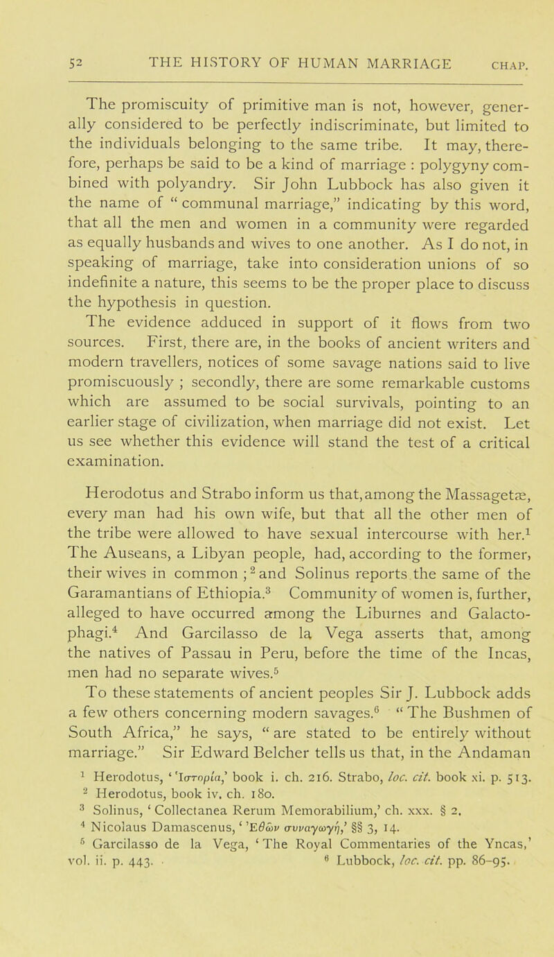 The promiscuity of primitive man is not, however, gener- ally considered to be perfectly indiscriminate, but limited to the individuals belonging to the same tribe. It may, there- fore, perhaps be said to be a kind of marriage : polygyny com- bined with polyandry. Sir John Lubbock has also given it the name of “ communal marriage,” indicating by this word, that all the men and women in a community were regarded as equally husbands and wives to one another. As I do not, in speaking of marriage, take into consideration unions of so indefinite a nature, this seems to be the proper place to discuss the hypothesis in question. The evidence adduced in support of it flows from two sources. First, there are, in the books of ancient writers and modern travellers, notices of some savage nations said to live promiscuously ; secondly, there are some remarkable customs which are assumed to be social survivals, pointing to an earlier stage of civilization, when marriage did not exist. Let us see whether this evidence will stand the test of a critical examination. Herodotus and Strabo inform us that,among the Massagetae, every man had his own wife, but that all the other men of the tribe were allowed to have sexual intercourse with her.^ The Auseans, a Libyan people, had, according to the former, their wives in common ;^and Solinus reports the same of the Garamantians of Ethiopia.^ Community of women is, further, alleged to have occurred among the Liburnes and Galacto- phagi.^ And Garcilasso de la Vega asserts that, among the natives of Passau in Peru, before the time of the Incas, men had no separate wives.^ To these statements of ancient peoples Sir J. Lubbock adds a few others concerning modern savages.® “ The Bushmen of South Africa,” he says, “ are stated to be entirely without marriage.” Sir Edward Belcher tells us that, in the Andaman ^ Herodotus, ‘'loropia,' book i. ch. 216. Strabo, ioc. cit. book .\i. p. 513. ^ Herodotus, book iv. ch. 180. ^ Solinus, ‘ Collectanea Rerum Memorabilium,’ ch. xxx. § 2. Nicolaus Damascenus, ‘ awayayf],’ §§ 3, 14. ’’ Garcilasso de la Vega, ‘ The Royal Commentaries of the Yncas,’ vol. ii. p. 443. ■ ® Lubbock, /oc. cit. pp. 86-93.