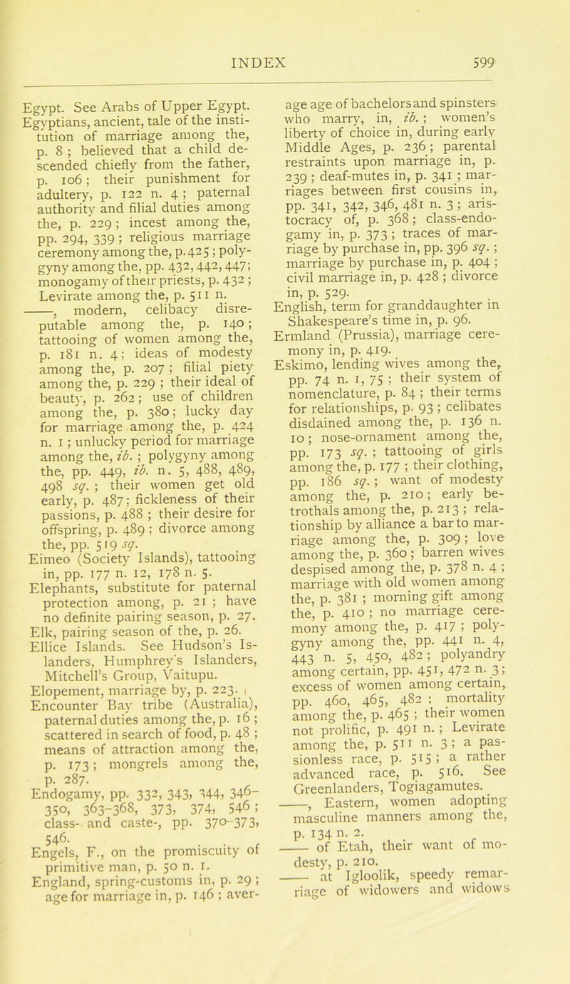 Egypt. See Arabs of Upper Egypt. EgA'ptians, ancient, tale of the insti- tution of marriage among the, p. 8 ; believed that a child de- scended chiefly from the father, p. io6; their punishment for adultery, p. 122 n. 4 > paternal authority and filial duties among the, p. 229; incest among the, pp. 294, 339 ; religious marriage ceremony among the, p. 42 5! poly- gyny among the, pp. 432,442,447; monogamy of their priests, p. 432 ; Levirate among the, p. 511 n. , modern, celibacy disre- putable among the, p. 14°; tattooing of women among the, p. 181 n. 4; ideas of modesty among the, p. 207 ; filial piety among the, p. 229 ; their ideal of beauty, p. 262; use of children among the, p. 380; lucky day for marriage among the, p. 424 n. I; unlucky period for marriage among the, ib. ; polygyny among the, pp. 449, ib. n. 5, 488, 489, 498 sq. ; their women get old early, p. 487; fickleness of their passions, p. 488 ; their desire for offspring, p. 489 ; divorce among the, pp. 5'9 Eimeo (Society Islands), tattooing in, pp. 177 n. 12, 178 n. 5. Elephants, substitute for paternal protection among, p. 21 ; have no definite pairing season, p. 27. Elk, pairing season of the, p. 26. Ellice Islands. See Hudson’s Is- landers, Humphrey's Islanders, Mitchell’s Group, Vaitupu. Elopement, marriage by, p. 223. 1 Encounter Bay tribe (Australia), paternal duties among the, p. 16 ; scattered in search of food, p. 48 ; means of attraction among the, p. 173; mongrels among the, p. 287. Endogamy, pp. 332, 343, 344, 34o- 350, 363-368, 373, 374, 546 ; class- and caste-, pp- 370373, 546. . . ^ Engels, F., on the promiscuity ot primitive man, p. 50 n. i. England, spring-customs in, p. 29 ; age for marriage in, p. 146 ; aver- age age of bachelors and spinsters who marry, in, ib. ; women’s liberty of choice in, during early Middle Ages, p. 236; parental restraints upon marriage in, p. 239 ; deaf-mutes in, p. 341 ; mar- riages between first cousins in, pp. 341, 342, 346, 481 n. 3 ; aris- tocracy of, p. 368; class-endo- gamy in, p. 373 ; traces of mar- riage by purchase in, pp. 396 sq.; marriage by purchase in, p. 404 ; civil marriage in, p. 428 ; divorce in, p. 529. English, term for granddaughter m Shakespeare’s time in, p. 96. Ermland (Prussia), marriage cere- mony in, p. 419. Eskimo, lending wives among the, pp. 74 n. I, 75 ; tkeir system of nomenclature, p. 84 ; their terms for relationships, p- 93 ; celibates disdained among the, p. 136 n. 10; nose-ornament among the, pp. 173 sq. ; tattooing of girls among the, p. I77 ) their clothing, pp. 186 sq. ; want of modesty among the, p. 210; early be- trothals among the, p. 213 ; rela- tionship by alliance a bar to mar- riage among the, p. 3°9; love among the, p. 360 ; barren wives despised among the, p. 378 n. 4 ; marriage with old women among the, p. 381 ; morning gift among the, p. 410 ; no marriage cere- mony among the, p. 4^7 ; poly- gyny among the, pp. 44i o. 4j 443 n. 5, 450, 482; polyandry among certain, pp. 451, 472 n. 3; excess of women among certain, pp. 460, 465. 482 ; mortality among the, p. 465 ; their women not prolific, p. 49i o. ; Levirate among the, p. 51^ o. 3; a pas- sionless race, p. 515; ^ rather advanced race, p. 5^6. See Greenlanders, Togiagamutes. , Eastern, women adopting masculine manners among the, P- 134 n. 2. of Etah, their want of mo- desty, p. 210. at Igloolik, speedy remar- riage of widowers and widows