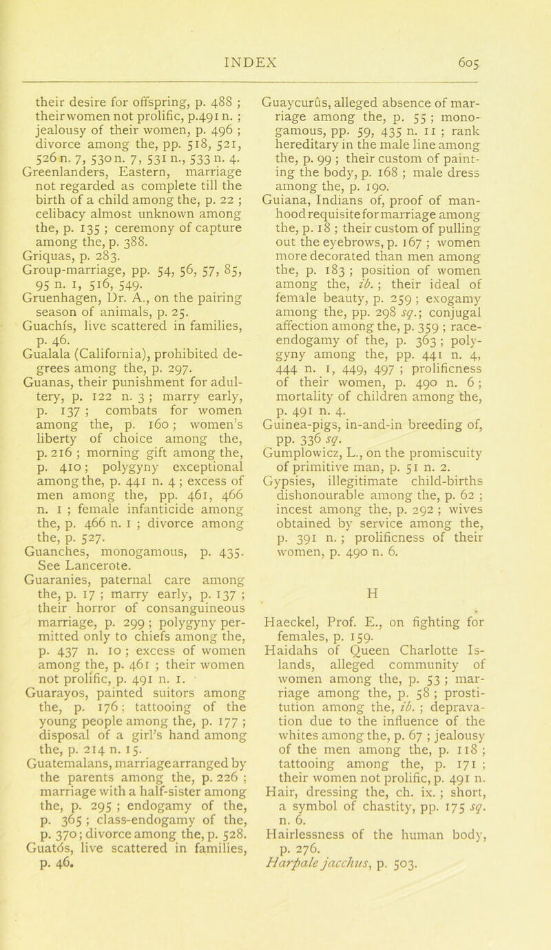 their desire for offspring, p. 488 ; theirwomen not prolific, p.491 n. ; jealousy of their women, p. 496 ; divorce among the, pp. 518, 521, 5260. 7, 530m 7, 53m., 533 n. 4. Greenlanders, Eastern, marriage not regarded as complete till the birth of a child among the, p. 22 ; celibacy almost unknown among the, p. 135 ; ceremony of capture among the, p. 388. Griquas, p. 283. Group-marriage, pp. 54, 56, 57, 85, 95 n. I, 516, 549. Gruenhagen, Dr. A., on the pairing season of animals, p. 25. Guachfs, live scattered in families, p. 46. Gualala (California), prohibited de- grees among the, p. 297. Guanas, their punishment for adul- tery, p. 122 n. 3 ; marry early, p. 137 ; combats for women among the, p. 160; women’s liberty of choice among the, p. 216; morning gift among the, p. 410; polygyny exceptional among the, p. 441 n. 4; excess of men among the, pp. 461, 466 n. I ; female infanticide among the, p. 466 n. I ; divorce among the, p. 527. Guanches, monogamous, p. 435. See Lancerote. Guaranies, paternal care among the, p. 17 ; marry early, p. 137 ; their horror of consanguineous marriage, p. 299 ; polygyny per- mitted only to chiefs among the, p. 437 n. 10 ; excess of women among the, p. 461 ; their women not prolific, p. 491 n. i. Guarayos, painted suitors among the, p. 176; tattooing of the young people among the, p. 177 ; disposal of a girl’s hand among the, p. 214 n. 15. Guatemalans, marriage arranged by the parents among the, p. 226 ; marriage with a half-sister among the, p. 295 ; endogamy of the, p. 365 ; class-endogamy of the, p. 370; divorce among the, p. 528. Guatds, live scattered in families, p. 46. Guaycurus, alleged absence of mar- riage among the, p. 55; mono- gamous, pp. 59, 435 n. II ; rank hereditary in the male line among the, p. 99 ; their custom of paint- ing the body, p. 168 ; male dress among the, p. 190. Guiana, Indians of, proof of man- hood requisite for marriage among the, p. 18 ; their custom of pulling out the eyebrows, p. 167 ; women more decorated than men among the, p. 183 ; position of women among the, ib. ; their ideal of female beauty, p. 259 ; exogamy among the, pp. 298 sq.\ conjugal affection among the, p. 359 ; race- endogamy of the, p. 363; poly- gyny among the, pp. 441 n. 4, 444 n. I, 449, 497 ; prolificness of their women, p. 490 n. 6; mortality of children among the, p. 491 n. 4. Guinea-pigs, in-and-in breeding of, pp. 336 sq. Gumplowicz, L., on the promiscuity of primitive man, p. 51 n. 2. Gypsies, illegitimate child-births dishonourable among the, p. 62 ; incest among the, p. 292 ; wives obtained by service among the, p. 391 n.; prolificness of their women, p. 490 n. 6. H Haeckel, Prof. E., on fighting for females, p. 159. Haidahs of Queen Charlotte Is- lands, alleged community of women among the, p. 53 ; mar- riage among the, p. 58 ; prosti- tution among the, ib. ; deprava- tion due to the influence of the whites among the, p. 67 ; jealousy of the men among the, p. 118 ; tattooing among the, p. 171 ; their women not prolific, p. 491 n. Hair, dressing the, ch. ix.; short, a symbol of chastity, pp. sq. n. 6. Hairlessness of the human body, p. 276. Harpale jaccJnes, p. 503.