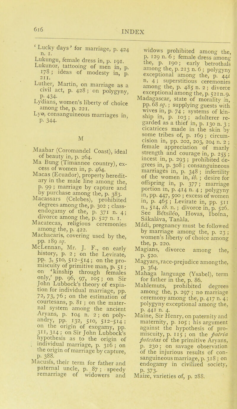 INDEX Lucky days ’ for marriage, p. 424 n. I. Lukungu, female dress in, p. 191. Lukunor, tattooing of men in, p. 17S ; ideas of modesty in, p 211. Luther, Martin, on marriage as a civil act, p. 428 ; on polygyny, P-.434- Lydians, women’s liberty of choice among the, p. 221. Lye, consanguineous marriages in P- 344- M Maabar (Coromandel Coast), ideal of beauty in, p. 264. Ma Bung (Timannee country), ex- cess of women in, p. 464. Macas (Ecuador), property heredit- ary in the male line among the, p. 99 ; marriage by capture and by purchase among the, p. 383. Macassars (Celebes), prohibited degrees among the, p. 302 ; class- endogamy of the, p. 371 n. 4; divorce among the, p. 527 n. i. Macatecas, religious ceremonies among the, p. 422. Machacaris, covering used by the, pp. 189 McLennan, Mr. J. F., on early history, p. 2 ; on the Levirate, PP- 35_5Io, 512-514 ; on the pro- miscuity of primitive man, p. 51; on ‘kinship through females only,’ pp. 96, 97, 105; on Sir John Lubbock’s theory of expia- tion for individual marriage, pp. 72, 73, 76; on the estimation of courtesans, p. 81 ; on the mater- nal system among the ancient Aryans, p. 104 n. 2 ; on poly- andry, pp. 132, 510, 512-514; on the origin of exogamy, pp. 3ii> 314 j on Sir John Lubbock’s hypothesis as to the origin of . individual marriage, p. 316 ; on gg marriage by capture, Macusis, their term for father and paternal uncle, p. 87 ; speedy remarriage of widowers and widows prohibited among the, p. 129 n. 6 ; female dress among the, p. 190; early betrothals among the, p. 213 n. 6 ; polygyny- exceptional among the, p. 441 n. 4; superstitious ceremonies among the, p. 485 n. 2; divorce exceptional among the, p. 521 n. 9. Madagascar, state of moralit}'^ in, pp. 68 ; supplying guests with wives in, p. 74 ; systems of kin- ship in, p. 103; adulterer re- garded as a thief in, p. 130 n. 3 ; cicatrices made in the skin by sorne tribes of, p. 169 ; circum- cision in, pp. 202, 203, 204 n. 2 ; female appreciation of manly strength and courage in, p. 255 ; incest in, p. 293 ; prohibited de- grees in, p. 308 ; consanguineous marriages in, p. 348 ; infertility of the women in, ib. ; desire for offspring in, p. 377; marriage portion in, p. 414 n. 4 ; polygyny in, pp. 447, 500 ; excess of women in, p. 465 ; Levirate in, pp. 511 n., 514, ib. n.; divorce in, p. 526. See Betsileo, Hovas, Iboina, Sakalava, Tankla. Mddi, pregnancy must be followed by marriage among the, p. 23 ; women’s liberty of choice among the, p. 220. Magians, divorce among the, p. 520. Magyars, race-prejudice amongthe, p. 364. Mahaga language (Ysabel), term for father in the, p. 86. Mahlemuts, prohibited degrees among the, p. 297 ; no marriage ceremony among the, p. 417 n. 4; polygyny exceptional among the, p. 441 n. 4. Maine, Sir Henry, on paternity and maternity, p. 105 ; his argument against the hypothesis of pro- miscuity, p. 115 ; on the fatria potestas of the primitive Aryans, p. 230; on savage observation of the injurious results of con- sanguineous marriage, p. 318 ; on endogamy in civilized society', P; 373- Maize, varieties of, p. 288.