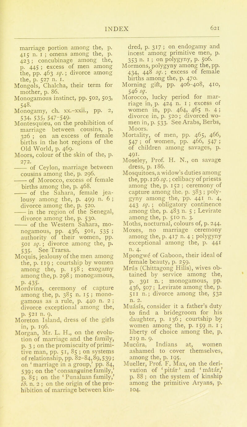 marriage portion among the, p. 415 n. I ; omens among the, p. 423; concubinage among the, p. 445 ; excess of men among the, pp. 463 sq.; divorce among the, p. 527 n. I. Mongols, Chalcha, their term for mother, p. 86. Monogamous instinct, pp. 502, 503, 548. Monogamy, ch. xx.-xxn., pp. 2, 534, 535, 547-549- Montesquieu, on the prohibition of marriage between cousins, p. 326 ; on an excess of female births in the hot regions of the Old World, p. 469. Moors, colour of the skin of the, p. 272. of Ceylon, marriage between cousins among the, p. 296. of Morocco, excess of female births among the, p. 468. of the Sahara, female jea- lousy among the, p. 499 n. 6 ; divorce among the, p. 520. in the region of the Senegal, divorce among the, p. 530. of the Western Sahara, mo- nogamous, pp. 436, 501, 535 ; authority of their women, pp. 501 sq. ; divorce among the, p. 535. See Trarsa. Moquis, jealousy of the men among the, p. 119 ; courtship by women among the, p. 158; exogamy among the, p. 298 ; monogamous, P- 435- Mordvins, ceremony of capture among the, p. 385 n. 15 ; mono- gamous as a rule, p. 440 n. 2 ; divorce exceptional among the, p. 521 n. 9. Moreton Island, dress of the girls in, p. 196. Morgan, Mr. L. H., on the evolu- tion of marriage and the family, p. 3 ; on the promiscuity of primi- tive man, pp. 51, 85 ; on systems of relationship, pp. 82-84,89,539; on ‘ marriage in a group,’ pp. 84, 539; on the‘consanguine family,’ p. 85 ; on the ‘ Punaluan family,’ ib. n. 2 ; on the origin of the pro- hibition of marriage between kin- dred, p. 317 ; on endogamy and incest among primitive men, p. 353 n. I ; on polygyny, p. 506. Mormons, polygyny among the,pp. 434, 448 sq. ; excess of female births among the, p. 470. Morning gift, pp. 406-408, 410, 546 sq. Morocco, lucky period for mar- riage in, p. 424 n. I ; excess of women in, pp. 464, 465 n. 4; divorce in, p. 520; divorced wo- men in, p. 533. See Arabs, Berbs, Moors. Mortality, of men, pp. 465, 466, 547 ; of women, pp. 466, 547 ; of children among savages, p. 491. Moseley, Prof. H. N., on savage dress, p. 186. Mosquitoes, a widow’s duties among the, pp. 126 sq.; celibacy of priests among the, p. 152 ; ceremony of capture among the, p. 383 ; poly- gyny among the, pp. 441 n. 4, 443 sq. ; obligatory continence among the, p. 483 n. 5 ; Levirate among the, p. 510 n. 3. Moths, nocturnal, colours of, p. 244. Moxes, no marriage ceremony among the, p. 417 n. 4 ; polygyny exceptional among the, p. 441 n. 4. Mpongw^ of Gaboon, their ideal of female beauty, p. 259. Mrus (Chittagong Hills), wives ob- tained by service among the, p. 391 n. ; monogamous, pp. 436, 507; Levirate among the, p. 511 n.; divorce among the, 532 n. 2. Mudsis, consider it a father’s duty to find a bridegroom for his daughter, p. 136; courtship by women among the, p. 159 n. i ; liberty of choice among the, p. 219 n. 9. Muciira, Indians at, women ashamed to cover themselves, among the, p. 195. Mueller, Prof. F. Max, on the deri- vation of ‘pitdr’ and ‘ mdtdr,’ p. 88 ; on the system of kinship among the primitive Aryans, p. 104.