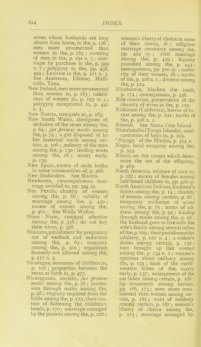 wives whose husbands are long absent from home, in the, p. 126 ; men more ornamented than women in the, p. 183 ; covering of men in the, p. 191 n. 3 ; mar- riage by purchase in the, p. 399 n. 7 ; polygyny in the, pp. 438, 494 ; Levirate in the, p. 511 n. 3. See Aneiteum, Efatese, Malli- collo, Tana. New Ireland, men more ornamented than women in, p. 183 ; naked- ness of women in, p. 193 n. 3 ; polygyny exceptional in, p. 441 n. 3. New Norcia, mongrels at, p. 285. New South Wales, aborigines of, seclusion of the sexes among the, p. 64 ; jus prhttae noctis among the, p. 75 ; a girl disposed of by her maternal uncle among cer- tain, p. 106 ; jealousy of the men among the, p. 130 ; lending wives among the, ib.; marry early, P- 139- New Spain, excess of male births in some communities of, p. 466. New Zealanders. See Maoris. Newhaven, consanguineous mar- riage avoided in, pp. 344 sq. Nez Percds, chastity of women among the, p. 66; validity of marriage among the, p. 430 ; excess of women among the, p. 461. See Walla Wallas. Niam - Niam, conjugal affection among the, p. 358; do not buy their wives, p. 398. Niasians,punishment for pregnancy out of wedlock and seduction among the, p. 63; exogamy among the, p. 302 ; separation formerly not allowed among the, p. S17 n. 5. Nicaragua, surnames of children in, p. 107 ; proportion between the sexes at birth in, p. 477. Nicaraguans, ancient, jiis primae noctis among the, p. 76 ; succes- sion through males among the, p. 98 ; virginity required from the bride among the, p. 123; their cus- tom of flattening the children’s heads, p. 170; marriage arranged by the parents among the, p. 226 ; women’s liberty of choice in some of their towns, ib.; religious marriage ceremony among the, pp. 424 sq. ; civil marriage among the, p. 429 ; bigamy punished among the, p. 443; monogamous, pp. 500 sq. ; autho- rity of their women, ib.; myths of the, p. 508 n. I ; divorce among the, p. 524. Nicobarese, blacken the teeth, p. 174; monogamous, p. 436. Nile countries, preservation of the chastity of wives in the, p. 120. Nishinam (California), horror of in- cest among the, p. 292 ; myths of the, p. 508 n. I. Nitendi. See Santa Cruz Island. Niutabutabu (Tonga Islands), semi- castration of boys in, p. 205. ‘ Niyoga ’ of the Hindus, p. 514 n. Nogai, local exogamy among the, P- 323- Noirot, on the causes which deter- mine the sex of the offspring, p. 469. North America, mixture of race in, p. 282 ; excess of females among half-breed children in, pp. 476 sq. North American Indians, husband’s duties among the, p. 15 ; chastity of women among certain, p. 66 ; temporary exchange of wives among the, p. 75 ; terms of ad- dress among the, p. 92 ; kinship through males among the, p. 98 ; the husband goes to live with the wife’s family among several tribes of the, p. 109; their punishment for adultery, p. 122 n. 4 ; a widow’s duties among certain, p. 130; men brought up like women among the, p. 134 n. 2 ; women’s opinions about celibacy among the, p. 135 ; most of the north- western tribes of the, marry early, p. 137; enlargement of the ear-lobes among certain, p. 166; lip-ornaments among certain, pp. 166, 173; men more orna- mented than women among cer- tain, p. 182 ; want of modesty among certain, p. 187 ; women’s liberty of choice among the, p. 215 ; marriage arranged by