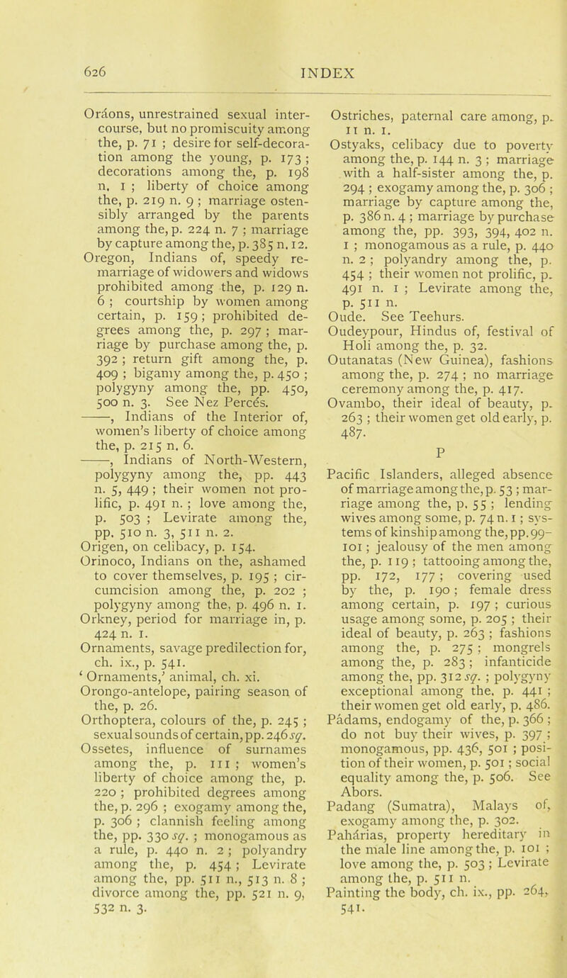 Onions, unrestrained sexual inter- course, but no promiscuity among the, p. 71 ; desire for self-decora- tion among the young, p. 173 ; decorations among the, p. 198 n, I ; liberty of choice among the, p. 219 n. 9 ; marriage osten- sibly arranged by the parents among the, p. 224 n. 7 ; marriage by capture among the, p. 385 n. 12. Oregon, Indians of, speedy re- marriage of widowers and widows prohibited among the, p. 129 n. 6 ; courtship by women among certain, p. 159; prohibited de- grees among the, p. 297 ; mar- riage by purchase among the, p. 392 ; return gift among the, p. 409 ; bigamy among the, p. 450 ; polygyny among the, pp. 450, 500 n. 3. See Nez Percds. , Indians of the Interior of, women’s liberty of choice among the, p. 215 n. 6. , Indians of North-Western, polygyny among the, pp. 443 n. 5, 449 ; their women not pro- lific, p. 491 n. ; love among the, p. 503 ; Levirate among the, pp. 510 n. 3, 511 n. 2. Origen, on celibacy, p. 154. Orinoco, Indians on the, ashamed to cover themselves, p. 195 ; cir- cumcision among the, p. 202 ; polygyny among the, p. 496 n. i. Orkney, period for marriage in, p. 424 n. I. Ornaments, savage predilection for, ch. ix., p. 541. ‘ Ornaments,’ animal, ch. xi. Orongo-antelope, pairing season of the, p. 26. Orthoptera, colours of the, p. 245 ; sexual sounds of certain, pp. 246s^. Ossetes, influence of surnames among the, p. 111 ; women’s liberty of choice among the, p. 220 ; prohibited degrees among the, p. 296 ; exogamy among the, p. 306 ; clannish feeling among the, pp. 330 s^. ; monogamous as a rule, p. 440 n. 2 ; polyandry among the, p. 454; Levirate among the, pp. 511 n., 513 n. 8 ; divorce among the, pp. 521 n. 9, 532 n. 3. Ostriches, paternal care among, p. II n. I. Ostyaks, celibacy due to poverty among the, p. 144 n. 3 ; marriage with a half-sister among the, p. 294 ; exogamy among the, p. 306 ; marriage by capture among the, p. 386 n. 4 ; marriage by purchase among the, pp. 393, 394, 402 n. I ; monogamous as a rule, p. 440 n. 2 ; polyandry among the, p. 454 ; their women not prolific, p. 491 n. I ; Levirate among the, p. 511 n. Oude. See Teehurs. Oudeypour, Hindus of, festival of Holi among the, p. 32. Outanatas (New Guinea), fashions among the, p. 274 ; no marriage ceremony among the, p. 417. Ovambo, their ideal of beauty, p. 263 ; their women get old early, p. 487. P Pacific Islanders, alleged absence of marriage among the, p, 53 ; mar- riage among the, p. S 5 ; lending wives among some, p. 74 n. i; sys- tems of kinship among the,pp_99- loi; jealousy of the men among the, p. 119; tattooing among the, pp. 172, 177 ; covering used lay the, p. 190; female dress among certain, p. 197 ; curious usage among some, p. 205 ; their ideal of beauty, p. 263 ; fashions among the, p. 275 ; mongrels among the, p. 283 ; infanticide among the, pp. 312 ; polygyny exceptional among the. p. 441 ; their women get old early, p. 4S6. Padams, endogamy of the, p. 366 ; do not buy their wives, p. 397 ; monogamous, pp. 436, 501 ; posi- tion of their women, p. 501; social equality among the, p. 506. See Abors. Padang (Sumatra), Malays of, exogamy among the, p. 302. Pahdrias, property hereditary in the male line among the, p. loi ; love among the, p. 503 ; Levirate among the, p. 511 n. Painting the body, ch. ix., pp. 264, 541. I