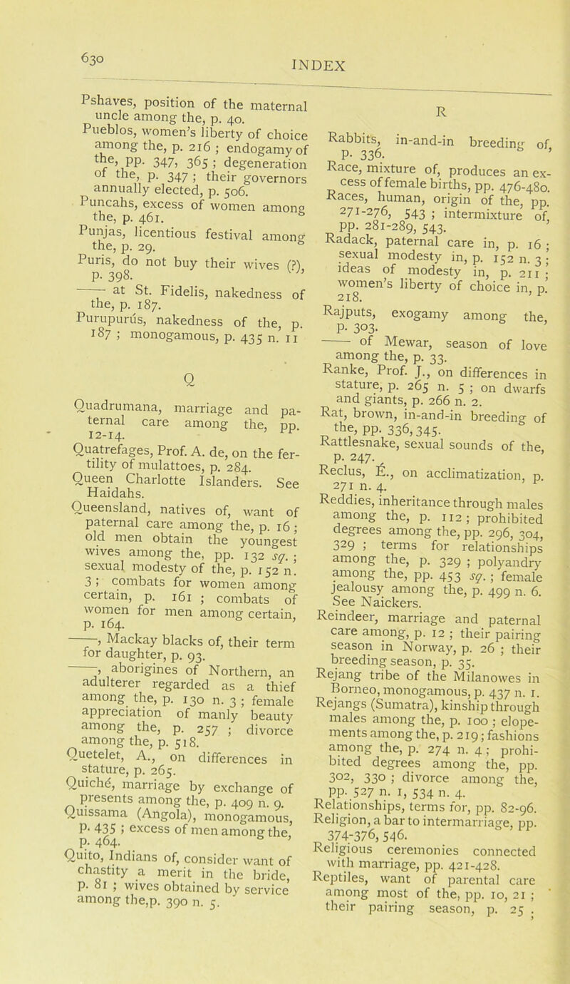 INDEX Pshaves, position of the maternal uncle among the, p. 40. Pueblos, women’s liberty of choice Jmrong the, p. 216 ; endogamy of the, pp. 347, 365 ; degeneration ot the, p. 347 ; their governors annually elected, p. 506. Puncahs, excess of women among the, p. 461. * Punjas, licentious festival among the, p. 29. ^ Puris, do not buy their wives f?) p. 398. — at St. Fidelis, nakedness of the, p. 187. Purupurus, nakedness of the, p. 187 ; monogamous, p. 435 n.^ ii Q Quadrumana, marriage and pa- ternal care among the, pp 12-14. Quatrefages, Prof. A. de, on the fer- tility of mulattoes, p. 284. Queen Charlotte Islanders. See Haidahs. Queensland, natives of, want of paternal care among the, p. 16 ; old men obtain the youngest wives among the, pp. 132 sff. • sexual modesty of the, p. 152 n. 3 i combats for women among certain, p. 161 ; combats of women for men among certain, p. 164. —, Mackay blacks of, their term for daughter, p. 93. -, aborigines of Northern, an adulterer regarded as a thief among the, p. 130 n. 3 ; female appreciation of manly beauty among the, p. 257 ; divorce among the, p. 518. Quetelet, A., on differences in stature, p. 265. Quichd, marriage by exchange of presents among the, p. 409 n. 9. Quissama (Angola), monogamous, P‘ 435 ; excess of men among the, p. 464. ’ Quito, Indians of, consider want of chastity a merit in the bride, p. 81 j wives obtained by service among the,p. 390 n. 5. R Rabbits, in-and-in breeding of P- 336. Race, mixture of, produces an ex- cess of female births, pp. 476-480 Races, human, origin of the, pp. 271-276, 543 ; intermixture of, pp. 281-289, 543. ’ Radack, paternal care in, p. 16 • sexual modesty in, p. 152 n. 3 ■ ideas of modesty in, p. 211 • women’s liberty of choice in n’ 218. Rajputs, exogamy among the P- 303- of Mewar, season of love among the, p. 33. Ranke, Prof. J., on differences in stature, p. 265 n. 5 ; on dwarfs and giants, p. 266 n. 2. Rat, brown, in-and-in breeding of the, pp. 336,345- Rattlesnake, sexual sounds of the P- 247- Reclus, E., on acclimatization, n 271 n. 4. Reddies, inheritance through males among the, p. 112; prohibited degrees among the, pp. 296, 304, 329 ; terms for relationships among the, p. 329 ; polyandry among the, pp. 453 s^.; female jealousy among the, p. 490 n. 6. See Naickers. Reindeer, marriage and paternal care among, p. 12 ; their pairing season in Norway, p. 26 ; their breeding season, p. 35. Rejang tribe of the Milanowes in Borneo, monogamous, p. 437 n. i. Rejangs (Sumatra), kinship through males among the, p. 100 ; elope- ments among the, p. 219; fashions among the, p. 274 n. 4; prohi- bited degrees among the, pp. 302, 330 ; divorce among the, pp. 527 n- I, 534 n. 4. Relationships, terms for, pp. 82-96. Religion, a bar to intermarriage, pp. 374-376, 546. Religious ceremonies connected with marriage, pp. 421-428. Reptiles, want of parental care among most of the, pp. 10, 21 ; their pairing season, p. 25 .