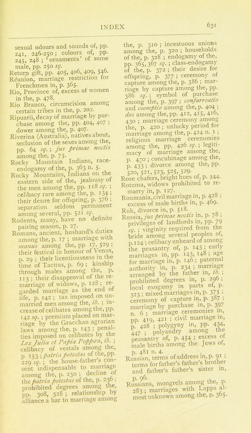 sexual odours and sounds of, pp. 241, 246-250 ; colours of, pp. 245, 248 ; ‘ornaments’ of some male, pp. 250 sq. Return gift, pp. 4°5) 40O).4°9) 54°- Reunion, marriage restriction for Frenchmen in, p. 365. Rio, Province of, excess of women in the, p. 478. Rio Branco, circumcision among certain tribes in the, p. 202. Ripuarii, decay of marriage by pur- chase among the, pp. 4°4) 4°7 j dower among the, p. 4°7- Riverina (Australia), natives about, seclusion of the sexes among the, pp. 64 sq. ; jus primac noctis among the, p. 75- Rocky Mountain Indians, race- endogamy of the, p. 363 n. 5. Rocky Mountains, Indians on the eastern side of the, jealousy of the men among the, pp. 118 ; celibacy rare among the, p. ^ 34 i their desire for offspring, p. 37° > separation seldom permanent among several, pp. 521 jy. Rodents, many, have no definite pairing season, p. 27. Romans, ancient, husband’s duties among the, p. 17 ; marriage with maiius among the, pp I7> 5^9 ! their festival in honour of Venus, p. 29 ; their licentiousness in the time of Tacitus, p. 69 ; kinship through males among the, p. 113; their disapproval of the re- marriage of widows, p. 128 ; garded marriage as the end 01 life, p. 142; tax imposed on un- married men among the, ib. ; in- crease of celibates among the, pp. 142 sq. ; premium placed on mai- ris-gG by tbc Gr3.ccb3.n 3.gr3,ri£in, laws among the, p. I43 > ties imposed on celibates by the Lex Julia et Papia Poppo’a, tb. ; celibacy of vestals among the, P 153 \ pairia poteslas of the, pp. 229 sq. \ the house-father s con sent indispensable to marriage among the, p. 230 ; decline of ihepatria potestas of the, p. 2;^ , prohibited degrees among the, pp. 308, 328 ; relationship by alliance a bar to marriage among the, p. 310 ; incestuous unions among the, p. 320 ; households of the, p. 328 ; endogamy of the, pp. 365,367 sq. ; class-endogamy of the, p. 372 ; their desire for offspring, p. 377 ; ceremony of capture among the, p. 3^^ > tnar- riage by capture among the, pp. 386 sq. ; symbol of purchase among the, p. 397 > confarreatio and coeviptio among the, p. 4^4 > dos among the, pp. 4^2, 415, 4t°> 430 ; marriage ceremony among the, p. 420 ; unlucky period for marriage among the, p. 424 0. i ; religious marriage ceremonies among the, pp. 426 sq.; legiti- macy of marriage among the, p. 420 ; concubinage among the, p. 433 i divorce among the, pp. 520,521,523,525,529- Rose chafers, bright hues of,p. 244- Rotuma, widows prohibited to re- marry in, p. 127. Roumania, civil marriage in, p. 420 , excess of male births in, p. 469- Ruk, divorce in, p. 518. Russia, jus prPuae noctis in, p. 70 ; privileges of landlords in, pp. 79 sq. ; virginity required from the bride among several peoples 01, p. 124; celibacy unheard of amorig the peasantry of, p. I43 1 early marriages in, pp. I43, 148 ; age for marriage in, p. 146 ; paternal authority in, p. 234 ; marriage arranged by the father in, ib. , prohibited degrees in, p. 296 ; local exogamy in parts of, p. 323 ; mixed marriages in, p. 375 J ceremony of capture in, p. 3°7 ; marriage by purchase in, p. 397 n 6 • marriage ceremonies m, pp. 419, 421 ; civil marriage in, p. 428 ; polygyny in, pp. 434, 447 ; polyandry among the peasantry of, p. 454 1 excess of male births among the Jews of, p. 481 n. 4- Russian, terms of address in, p. 91 ; terms for father’s father’s brother and father’s father’s sister in, Russ?ans, mongrels among the, p. 283 ; marriages with Lapps al- most unknown among the, p. 305.