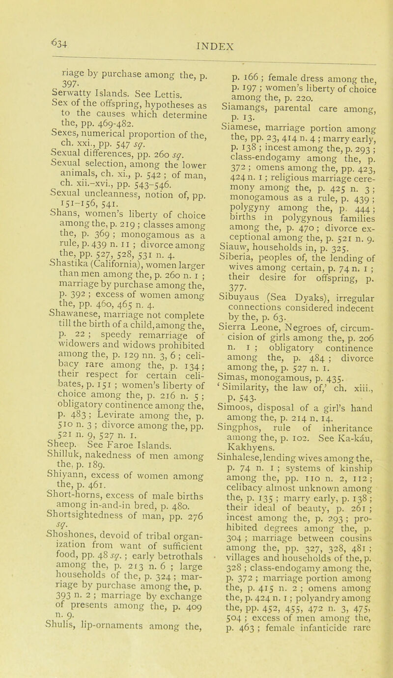 <534 riage by purchase among the, p. 397- Serwatty Islands. See Lettis. Sex of the offspring, hypotheses as to the causes which determine the, pp. 469-482. Sexes, numerical proportion of the, ch. xxi., pp. 547 sq. Sexual differences, pp. 260 sq. Sexual selection, among the lower animals, ch. xi., p. 542 ; of man, ch. xii.-xvi., pp. 543-546. Sexual uncleanness, notion of. pp. 151-156,541. Shans, women’s liberty of choice among the, p. 219 ; classes among the, p. 369 ; monogamous as a rule, p. 439 n. 11 ; divorce among the, pp. 527, 528, 531 n. 4. Shastika (California), women larger than men among the, p. 260 n. i ; marriage by purchase among the, p. 392 ; excess of women among the, pp. 460, 465 n. 4. Shawanese, marriage not complete till the birth of a child, among the, p. 22 ; speedy remarriage of widowers and widows prohibited among the, p. 129 nn. 3, 6 ; celi- bacy rare among the, p. 134; their respect for certain celi- bates, p. 151 ; women’s liberty of choice among the, p. 216 n. 5 ; obligatory continence among the, p. 483 ; Levirate among the, p. 510 n. 3 ; divorce among the, pp. 521 n. 9, 527 n. I. Sheep. See Faroe Islands. Shilluk, nakedness of men among the, p. 189. Shiyann, excess of women among the, p. 461. Short-horns, excess of male births among in-and-in bred, p. 480. Shortsightedness of man, pp. 276 sq. Shoshones, devoid of tribal organ- ization from want of sufficient food, pp. 48 sq.; early betrothals among the, p. 213 n. 6 ; large households of the, p. 324 ; mar- riage by purchase among the, p. 393 n. 2 ; marriage by exchange of presents among the, p. 409 n. 9. Shulis, lip-ornaments among the, p. 166 ; female dress among the, p. 197 ; women’s liberty of choice among the, p. 220. Siamangs, parental care among, .P. 13. Siamese, marriage portion among the, pp. 23, 414 n. 4 ; marry early, p. 138 ; incest among the, p. 293 ; class-endogamy among the, p. 372 ; omens among the, pp. 423, 424 n. I; religious marriage cere- mony among the, p. 425 n. 3 ; monogamous as a rule, p. 439 ; polygyny among the, p. ^4; births in polygynous families among the, p. 470; divorce ex- ceptional among the, p. 521 n. 9. Siauw, households in, p. 325. Siberia, peoples of, the lending of wives among certain, p. 74 n. i ; their desire for offspring, p. 377- Sibuyaus (Sea Dyaks), irregular connections considered indecent by the, p. 63. Sierra Leone, Negroes of, circum- cision of girls among the, p. 206 n. I ; obligatory continence among the, p. 484 ; divorce among the, p. 527 n. i. Simas, monogamous, p. 435. ‘Similarity, the law of,’ ch, xiii., .P. 543- Simoos, disposal of a girl’s hand among the, p. 214 n. 14. Singphos, rule of inheritance among the, p. 102. See Ka-kdu, Kakhyens. Sinhalese, lending wives among the, p. 74 n. I ; systems of kinship among the, pp. no n. 2, 112; celibacy almost unknown among the, p. 135 ; marry early, p. 138 ; their ideal of beauty, p. 261 ; incest among the, p. 293 ; pro- hibited degrees among the, p. 304 ; marriage between cousins among the, pp. 327, 328, 4S1 ; villages and households of the, p. 328 ; class-endogamy among the, p. 372 ; marriage portion among the, p. 415 n. 2 ; omens among the, p. 424 n. I; polyandry among the, pp. 452, 455, 472 n. 3, 475, 504 ; excess of men among the, p. 463 ; female infanticide rare