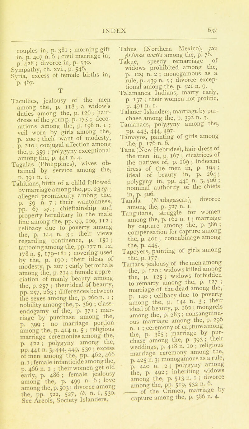 couples in, p. 381 ; morning gift in, p. 407 n. 6 ; civil marriage in, p. 428 ; divorce in, p. 530. Sympathy, ch. xvi., p. 546- Syria, excess of female births in, p- 467- T Tacullies, jealousy of the men among the, p. 118; a widow’s duties among the, p. 126 ; hair- dress of the young, p. 175 ; deco- rations among the, p. 198 n. i ; veil worn by girls among the, p. 200 ; their want of modesty, p. 210 ; conjugal affection among the, p. 359 ; polygyny exceptional among the, p. 441 n. 4. Tagalas (Philippines), wives ob- tained by service among the, p. 391 n. I. Tahitians, birth of a child followed bymarriage among the,pp. 23^7.; alleged promiscuity among the, p. 59 n. 7 ; their wantonness, pp. 67 sq. ; chieftainship and property hereditary in the male line among the, pp. 99, 100, 112 ; celibacy due to poverty among the, p. 144 n. 3 ; their views regarding continence, p. 15^ > tattooing among the, pp. I77 n. 12, 178 n. 5, 179-181 ; covering used by the, p. 190; their ideas of modesty, p. 207 ; early betrothals among the, p. 214 ; female appre- ciation of manly beauty among the, p. 257 ; their ideal of beauty, pp. 257, 263 ; differences between the sexes among the, p. 260 n. i ; nobility among the, p. 369 ; class- endogamy of the, p. 371 ; mar- riage by purchase among the, p. 399 ; no marriage portion among the, p. 414 p- 5 '< religious marriage ceremonies among the, p. 422 ; polygyny among the, pp. 441 n. 3, 444, 449, 53° of men among the, pp. 402, 4^6 n. I; female infanticide among the, p. 466 n. I ; their women get old early, p. 486 ; female jealousy among the, p. 499 ^ among the, p. 503; divorce among the, pp. 522, 527, zl>. n. I, 530. See Areois, Society Islanders. Tahus (Northern Mexico), Jus primae noctis among the, p. 76. Takue, speedy remarriage of widows prohibited among the, p. 129 n. 2 ; monogamous as a rule, p. 439 n. 5 ; divorce excep- tional among the, p. 521 n. 9. Talamanca Indians, marry early, p. 137; their women not prolific, p. 491 n. I. Talauer Islanders, marriage by pur- chase among the, p. 392 n. 3. Tamanacs, polygyny among the, PP- 443, 444, 497- Tamayos, painting of girls among the, p. 176 n. 6. Tana (New Hebrides), hair-dress of the men in, p. 167 ; cicatrices of the natives of, p. 169 ; indecent dress of the men in, p. I94 j ideal of beauty in, p. 264; polygyny in, pp. 441 n- 3, 59^ nominal authority of the chiefs in, p. 506. Tanhla (Madagascar), divorce among the, p. 527 n. i. Tangutans, struggle for women among the, p. 162 n. i ; marriage by capture among the, p. 386 > compensation for capture among the, p. 401 ; concubinage among the, p. 445- . , . , Tapoyers, painting of girls among the, p. 177- ^ , Tartars, jealousy of the men among the, p. 120 ; widows killed among the' p. 125 ; widows forbidden to remarry among the, p. 127; marriage of the dead among the, p. 140 ; celibacy due to poverty among the, p. 144 n. 3 ; their ideal of beauty, p. 262 ; mongrels among the, p. 283 ; consanguine- ous marriage among the, p. 296 n. I ; ceremony of capture among the, p. 385 ; marriage by pur- chase among the, p. 393 their weddings, p. 418 n. 10 ; religious marriage ceremony among the, p. 425 n. 3; monogamous as a rule, p! 440 n. 2 ; polygyny among the, p. 492; inheriting widows among the, p. 5 * 3 t ; divorce among the, pp. 5^9) 532 n. 6. of the Crimea, marriage by capture among the, p. 386 n. 4.