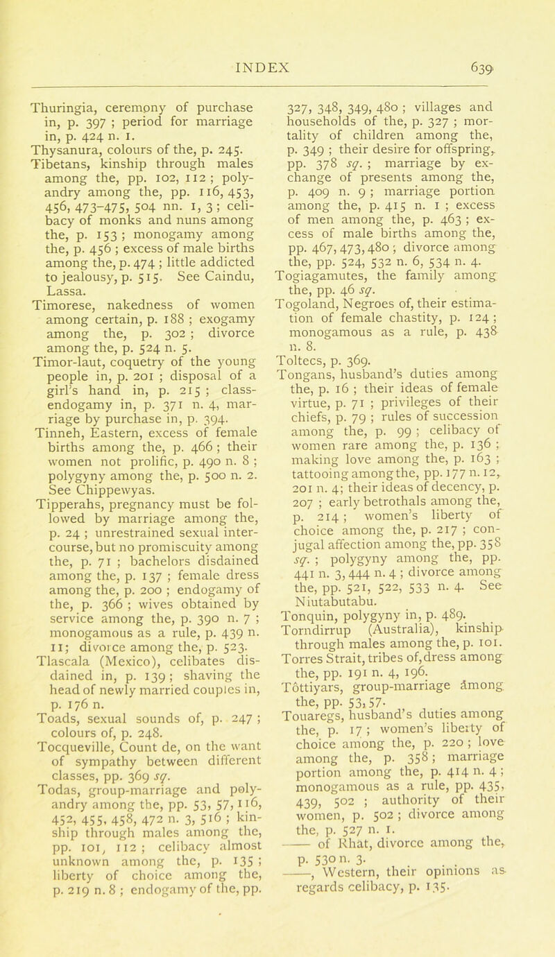 Thuringia, ceremony of purchase in, p. 397 ; period for marriage in, p. 424 n. I. Thysanura, colours of the, p. 245. Tibetans, kinship through males among the, pp. 102, 112; poly- andry among the, pp. 116,453, 456, 473-475, 504 nn. i, 3 ; celi- bacy of monks and nuns among the, p. 153; monogamy among the, p. 456 ; excess of male births among the, p. 474 ; little addicted to jealousy, p. 515. See Caindu, Lassa. Timorese, nakedness of women among certain, p. 188 ; exogamy among the, p. 302 ; divorce among the, p. 524 n. 5. Timor-laut, coquetry of the young people in, p. 201 ; disposal of a girl’s hand in, p. 215 ; class- endogamy in, p. 371 n. 4, mar- riage by purchase in, p. 394. Tinneh, Eastern, excess of female births among the, p. 466 ; their women not prolific, p. 490 n. 8 ; polygyny among the, p. 500 n. 2. See Chippewyas. Tipperahs, pregnancy must be fol- lowed by marriage among the, p. 24 ; unrestrained sexual inter- course, but no promiscuity among the, p. 71 ; bachelors disdained among the, p. 137; female dress among the, p. 200 ; endogamy of the, p. 366 ; wives obtained by service among the, p. 390 n. 7 ; monogamous as a rule, p. 439 n. ii; divorce among the, p. 523. Tlascala (Mexico), celibates dis- dained in, p. 139; shaving the head of newly married couples in, p. 176 n. Toads, sexual sounds of, p. 247 ; colours of, p. 248. Tocqueville, Count de, on the want of sympathy between different classes, pp. 369 s^. Todas, group-marriage and poly- andry among the, pp. 53, 57? i *6, 452, 455. 458, 472 n. 3, 516 ; kin- ship through males among the, pp. loi, 112; celibacy almost unknown among the, p. I3S ! liberty of choice among the, p. 219 n. 8 ; endogamy of the, pp. 327, 348, 349, 480 ; villages and households of the, p. 327 ; mor- tality of children among the, p. 349 ; their desire for offspring,, pp. 378 s^. ; marriage by ex- change of presents among the, p. 409 n. 9; marriage portion among the, p. 415 n. i ; excess of men among the, p. 463 ; ex- cess of male births among the, pp. 467,473,480 ; divorce among the, pp. 524, 532 n. 6, 534 n. 4. Togiagamutes, the family among the, pp. 46 s^. Togoland, Negroes of, their estima- tion of female chastity, p. 124; monogamous as a rule, p. 438 n. 8. Toltecs, p. 369. Tongans, husband’s duties among the, p. 16 ; their ideas of female virtue, p. 71 ; privileges of their chiefs, p. 79 ; rules of succession among the, p. 99 ; celibacy of women rare among the, p. 136 ; making love among the, p. 163 ; tattooing among the, pp. 177 n. 12, 201 n. 4; their ideas of decency, p. 207 ; early betrothals among the, p. 214; women’s liberty of choice among the, p. 217 ; con- jugal affection among the, pp. 358 ; polygyny among the, pp. 441 n. 3,444 n. 4 ; divorce among the, pp. 521, 522, 533 n. 4. See Niutabutabu. Tonquin, polygyny in, p. 489. Torndirrup (Australia), kinship through males among the, p. 101. Torres Strait, tribes of,dress among the, pp. 191 n. 4, 196. Tottiyars, group-marriage dmong, the, pp. 53) 57- , . Touaregs, husband’s duties among the, p. 17; women’s libeity of choice among the, p. 220 ; love among the, p. 358; marriage portion among the, p. 41411.4; monogamous as a rule, pp. 435> 439, 502 ; authority of their women, p. 502 ; divorce among the, p. 527 n. I. of Rhat, divorce among the, p. 530 n. 3. , Western, their opinions as regards celibacy, p. i35-