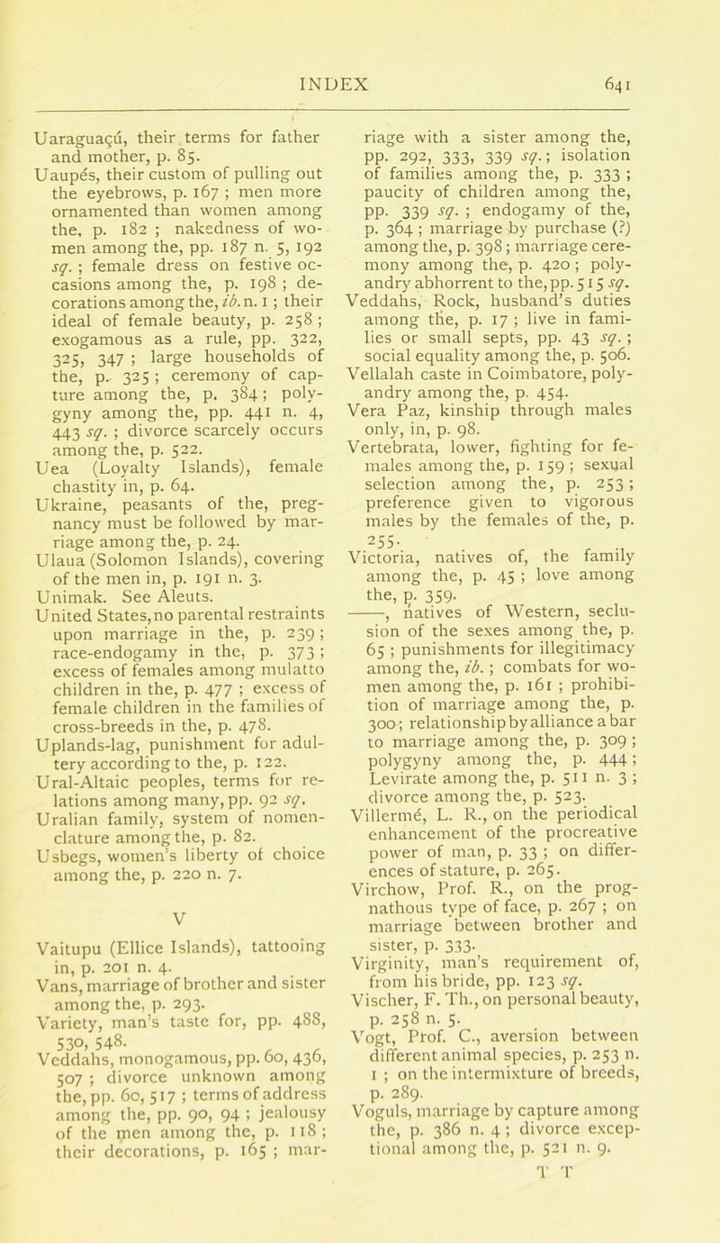 Uaraguagu, their terms for father and mother, p. 85. Uaupes, their custom of pulling out the eyebrows, p. 167 ; men more ornamented than women among the, p. 182 ; nakedness of wo- men among the, pp. 187 n. 5, 192 sq. ; female dress on festive oc- casions among the, p. 198 ; de- corations among the, f<^.n. I; their ideal of female beauty, p. 258 ; exogamous as a rule, pp. 322, 325, 347 ; large households of the, p. 325 ; ceremony of cap- ture among the, p. 384; poly- gyny among the, pp. 441 n. 4, 443 sq. ; divorce scarcely occurs among the, p. 522. Uea (Loyalty Islands), female chastity in, p. 64. Ukraine, peasants of the, preg- nancy must be followed by mar- riage among the, p. 24. Ulaua (Solomon Islands), covering of the men in, p. 191 n. 3. Unimak. See Aleuts. United States,no parental restraints upon marriage in the, p. 239; race-endogamy in the, p. 373 ; excess of females among mulatto children in the, p. 477 ; excess of female children in the families of cross-breeds in the, p. 478. Uplands-lag, punishment for adul- tery according to the, p. 122. Ural-Altaic peoples, terms for re- lations among many,pp. 92 sq. Uralian family, system of nomen- clature among the, p. 82. Usbegs, women’s liberty of choice among the, p. 220 n. 7. V Vaitupu (Ellice Islands), tattooing in, p. 201 n. 4. Vans, marriage of brother and sister among the, p. 293. Variety, man’s taste for, pp. 488, 530, 548. Vcddahs, monogamous, pp. 60, 436, 507 ; divorce unknown among the, pp. 60, 517 ; terms of address among the, pp. 90, 94 ; jealousy of the men among the, p. 118; their decorations, p. 165 ; mar- riage with a sister among the, pp. 292, 333, 339 sq.; isolation of families among the, p. 333 ; paucity of children among the, PP- 339 sq. ; endogamy of the, p. 364 ; marriage by purchase (?) among the, p. 398; marriage cere- mony among the, p. 420 ; poly- andry abhorrent to the, pp. 515 Veddahs, Rock, husband’s duties among tlie, p. 17 ; live in fami- lies or small septs, pp. 43 sq. ; social equality among the, p. 506. Vellalah caste in Coimbatore, poly- andry among the, p. 454. Vera Paz, kinship through males only, in, p. 98. Vertebrata, lower, fighting for fe- males among the, p. 159; sexyal selection among the, p. 253; preference given to vigorous males by the females of the, p. 255- Victoria, natives of, the family among the, p. 45 ; love among the, 13. 359. , natives of Western, seclu- sion of the se.xes among the, p. 65 ; punishments for illegitimacy among the, ib. ; combats for wo- men among the, p. 161 ; prohibi- tion of marriage among the, p. 300 ; relationship by alliance a bar to marriage among the, p. 309 ; polygyny among the, p. 444; Levirate among the, p. 511 n. 3 ; divorce among the, p. 523. Villermd, L. R., on the periodical enhancement of the procreative power of man, p. 33 ; on differ- ences of stature, p. 265. Virchow, Prof. R., on the prog- nathous type of face, p. 267 ; on marriage between brother and sister, p. 333. Virginity, man’s requirement of, from his bride, pp. 123 sq. Vischer, F. Th., on personal beauty, p. 258 n. 5. Vogt, Prof. C., aversion between different animal species, p. 253 n. I ; on the intermixture of breeds, p. 289. Voguls, marriage by capture among the, p. 386 n. 4 ; divorce excep- tional among the, p. 521 n. 9. T