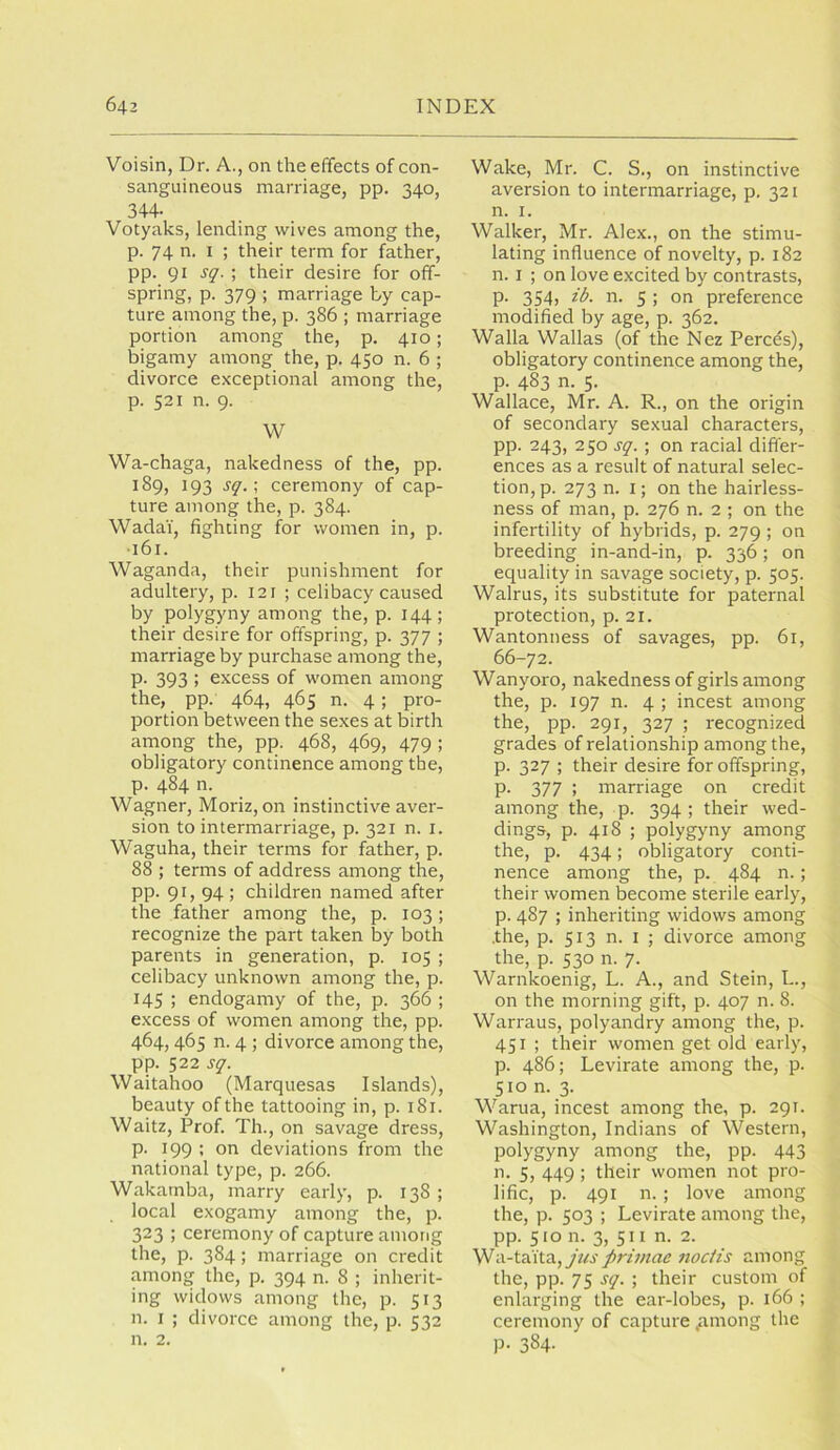 Voisin, Dr. A., on the effects of con- sanguineous marriage, pp. 340, 344- Votyaks, lending wives among the, p. 74 n. I ; their term for father, pp. 91 sq. \ their desire for off- spring, p. 379 ; marriage by cap- ture among the, p. 386 ; marriage portion among the, p. 410; bigamy among the, p. 450 n. 6 ; divorce exceptional among the, p. 521 n. 9. W Wa-chaga, nakedness of the, pp. 189, 193 sq.\ ceremony of cap- ture among the, p. 384. Wadai, fighting for women in, p. ■161. Waganda, their punishment for adultery, p. 121 ; celibacy caused by polygyny among the, p. 144; their desire for offspring, p. 377 ; marriage by purchase among the, P- 393 ; excess of women among the, pp. 464, 465 n. 4; pro- portion between the sexes at birth among the, pp. 468, 469, 479 ; obligatory continence among the, p. 484 n. Wagner, Moriz, on instinctive aver- sion to intermarriage, p. 321 n. i. Waguha, their terms for father, p. 88 ; terms of address among the, pp. 91, 94 ; children named after the father among the, p. 103; recognize the part taken by both parents in generation, p. 105 ; celibacy unknown among the, p. 145 ; endogamy of the, p. 366 ; excess of women among the, pp. 464, 465 n. 4 ; divorce among the, pp. 522 sq. Waitahoo (Marquesas Islands), beauty of the tattooing in, p. 181. Waitz, Prof Th., on savage dress, p. 199 ; on deviations from the national type, p. 266. Wakarnba, marry early, p. 138 ; local exogamy among the, p. 323 ; ceremony of capture among the, p. 384; marriage on credit among the, p. 394 n. 8 ; inherit- ing widows among the, p. 513 n. I ; divorce among the, p. 532 n. 2. Wake, Mr. C. S., on instinctive aversion to intermarriage, p. 321 n. I. Walker, Mr. Alex., on the stimu- lating influence of novelty, p. 182 n. I ; on love excited by contrasts, p. 354, ib. n. 5 ; on preference modified by age, p. 362. Walla Wallas (of the Nez Perces), obligatory continence among the, p. 483 n. 5. Wallace, Mr. A. R., on the origin of secondary sexual characters, pp. 243, 250 sq.; on racial differ- ences as a result of natural selec- tion, p. 273 n. I; on the hairless- ness of man, p. 276 n. 2 ; on the infertility of hybrids, p. 279; on breeding in-and-in, p. 336; on equality in savage society, p. 505. Walrus, its substitute for paternal protection, p. 21. Wantonness of savages, pp. 61, 66-72. Wanyoro, nakedness of girls among the, p. 197 n. 4 ; incest among the, pp. 291, 327 ; recognized grades of relationship among the, p. 327 ; their desire for offspring, p. 377 ; marriage on credit among the, p. 394 ; their wed- dings, p. 418 ; polygyny among the, p. 434; obligatory conti- nence among the, p. 484 n.; their women become sterile early, p. 487 ; inheriting widows among .the, p. 513 n. I ; divorce among the, p. 530 n. 7. Warnkoenig, L. A., and Stein, L., on the morning gift, p. 407 n. 8. Warraus, polyandry among the, p. 451 ; their women get old early, p. 486; Levirate among the, p. 510 n. 3. Warua, incest among the, p. 291. Washington, Indians of Western, polygyny among the, pp. 443 n. 5, 449 ; their women not pro- lific, p. 491 n. ; love among the, p. 503 ; Levirate among the, pp. 510 n. 3, 511 n. 2. Wa-taita,y«j firimae nocHs among the, pp. 75 sq. ; their custom of enlarging the ear-lobes, p. 166 ; ceremony of capture .among the p. 384.