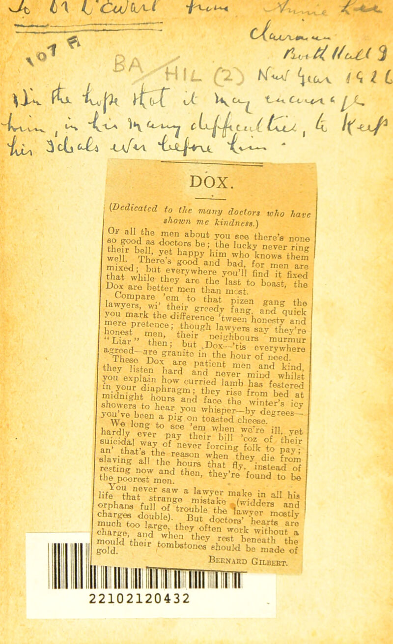 v~A 4)1 A cWtA* & du o BA v.- /L i ti. I HlL £0 WW V^v \Y, ftU t(.f o4' Viy Cl_^ C-t * t a. -4 LA 1*V C Cl L 4 'IjU 3cij l-A W^V - DOX. (Dedicated to the many doctors who have shown me kindness.) SsrSisajtss: laSSr»i''£i.“ th,il !>'”» *«»S «,. *b£ ■£•' tt-E“J»Si in E31SJ~ they listen bnTet pa^!ent men an'd kind, fifip S 3i'“ Sp* life °tl,nDm SaW a lawyer rnake in all his orphans fullTroutle^th*3 '/'v,dders and charges double). Bu dXT loetl>' ssS^.^a^ ™w Hair ,«mtet„^«ht“hbS“'£fe“! Bernard Gilbert. 22102120432