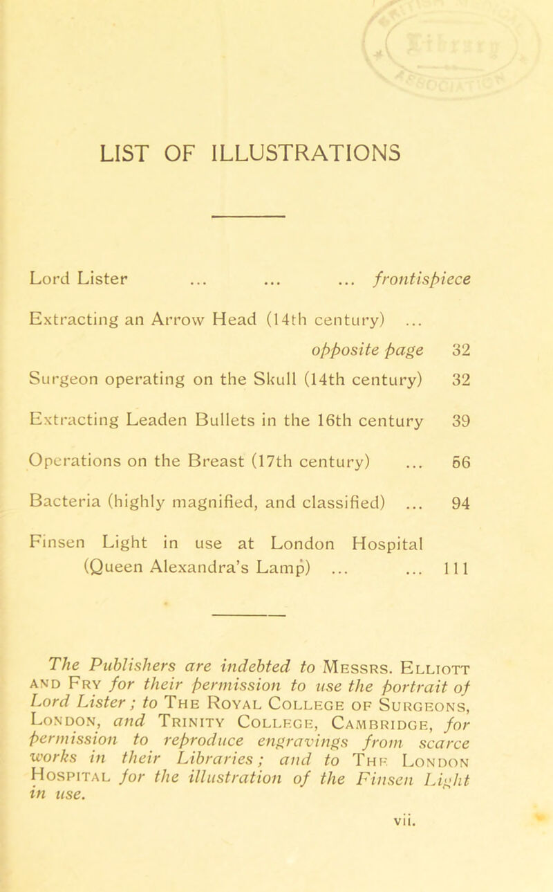 LIST OF ILLUSTRATIONS Lord Lister ... ... ... frontispiece Extracting an Arrow Head (14th century) opposite page 32 Surgeon operating on the Shull (14th century) 32 Extracting Leaden Bullets in the 16th century 39 Operations on the Breast (17th century) ... 66 Bacteria (highly magnified, and classified) ... 94 Finsen Light in use at London Hospital (Queen Alexandra’s Lamp) ... ... Ill The Publishers are indebted to Messrs. Elliott and Fry for their permission to use the portrait of Lord Lister ; to The Royal College of Surgeons, London, and Trinity College, Cambridge, for permission to reproduce engravings from scarce works in their Libraries; and to The London Hospital for the illustration of the Finsen Light in use.