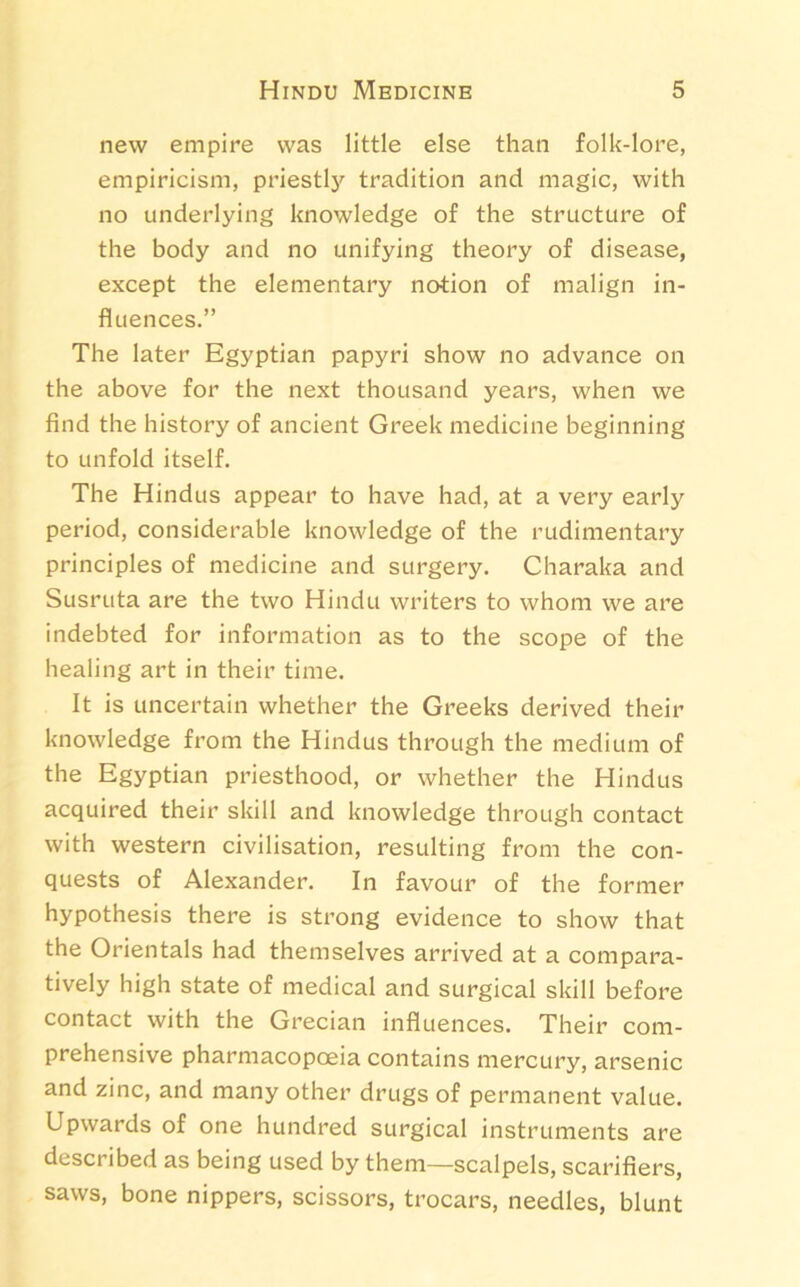 new empire was little else than folk-lore, empiricism, priestly tradition and magic, with no underlying knowledge of the structure of the body and no unifying theory of disease, except the elementary notion of malign in- fluences.” The later Egyptian papyri show no advance on the above for the next thousand years, when we find the history of ancient Greek medicine beginning to unfold itself. The Hindus appear to have had, at a very early period, considerable knowledge of the rudimentary principles of medicine and surgery. Charaka and Susruta are the two Hindu writers to whom we are indebted for information as to the scope of the healing art in their time. It is uncertain whether the Greeks derived their knowledge from the Hindus through the medium of the Egyptian priesthood, or whether the Hindus acquired their skill and knowledge through contact with western civilisation, resulting from the con- quests of Alexander. In favour of the former hypothesis there is strong evidence to show that the Orientals had themselves arrived at a compara- tively high state of medical and surgical skill before contact with the Grecian influences. Their com- prehensive pharmacopoeia contains mercury, arsenic and zinc, and many other drugs of permanent value. Upwards of one hundred surgical instruments are described as being used by them—scalpels, scarifiers, saws, bone nippers, scissors, trocars, needles, blunt