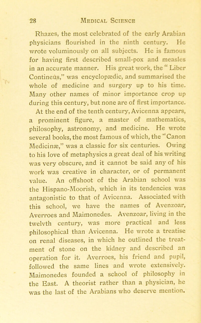 Rhazes, the most celebrated of the early Arabian physicians flourished in the ninth century. He wrote voluminously on all subjects. He is famous for having first described small-pox and measles in an accurate manner. His great work, the “ Liber Contineus,” was encyclopaedic, and summarised the whole of medicine and surgery up to his time. Many other names of minor importance crop up during this century, but none are of first importance. At the end of the tenth century, Avicenna appears, a prominent figure, a master of mathematics, philosophy, astronomy, and medicine. He wrote several books, the most famous of which, the “Canon Medicinae,” was a classic for six centuries. Owing to his love of metaphysics a great deal of his writing was very obscure, and it cannot be said any of his work was creative in character, or of permanent value. An offshoot of the Arabian school was the Hispano-Moorish, which in its tendencies was antagonistic to that of Avicenna. Associated with this school, we have the names of Avenzoar, Averroes and Maimonedes. Avenzoar, living in the twelvth century, was more practical and less philosophical than Avicenna. He wrote a treatise on renal diseases, in which he outlined the treat- ment of stone on the kidney and described an operation for it. Averroes, his friend and pupil, followed the same lines and wrote extensively. Maimonedes founded a school of philosophy in the East. A theorist rather than a physician, he was the last of the Arabians who deserve mention.