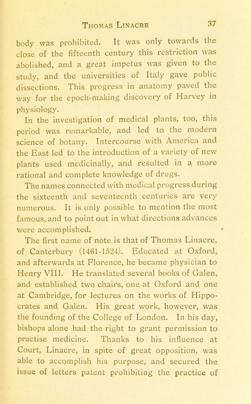 Thomas Linacrb body was prohibited. It was only towards the dose of the fifteenth century this restriction was abolished, and a great impetus was given to the study, and the universities of Italy gave public dissections. This progress in anatomy paved the way for the epoch-making discovery of Harvey in physiology. In the investigation of medical plants, too, this period was remarkable, and led to the modern science of botany. Intercourse with America and the East led to the introduction of a variety of new plants used medicinally, and resulted in a more rational and complete knowledge of drugs. The names connected with medical progress during the sixteenth and seventeenth centuries are very numerous. It is only possible to mention the most famous, and to point out in what directions advances were accomplished. The first name of note is that of Thomas Linacre, of Canterbury (1461-1524). Educated at Oxford, and afterwards at Florence, he became physician to Henry VIII. He translated several books of Galen, and established two chairs, one at Oxford and one at Cambridge, for lectures on the works of Hippo- crates and Galen. His great work, however, was the founding of the College of London. In his day, bishops alone had the right to grant permission to practise medicine. Thanks to his influence at Court, Linacre, in spite of great opposition, was able to accomplish his purpose, and secured the issue of letters patent prohibiting the practice of