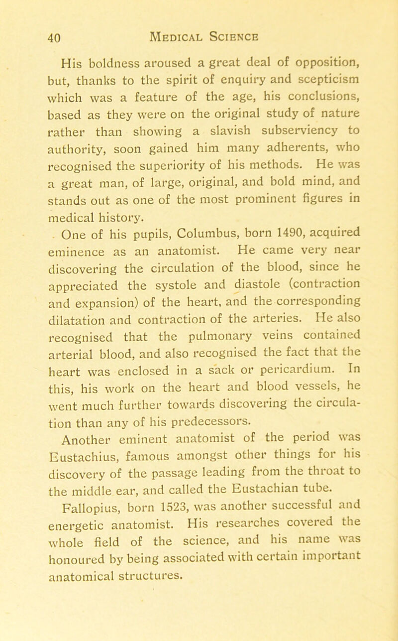 His boldness aroused a great deal of opposition, but, thanks to the spirit of enquiry and scepticism which was a feature of the age, his conclusions, based as they were on the original study of nature rather than showing a slavish subserviency to authority, soon gained him many adherents, who recognised the superiority of his methods. He was a great man, of large, original, and bold mind, and stands out as one of the most prominent figures in medical history. One of his pupils, Columbus, born 1490, acquired eminence as an anatomist. He came very near discovering the circulation of the blood, since he appreciated the systole and diastole (contraction and expansion) of the heart, and the corresponding dilatation and contraction of the arteries. He also recognised that the pulmonary veins contained arterial blood, and also recognised the fact that the heart was enclosed in a sack or pericardium. In this, his work on the heart and blood vessels, he went much further towards discovering the circula- tion than any of his predecessors. Another eminent anatomist of the period was Eustachius, famous amongst other things for his discovery of the passage leading from the throat to the middle ear, and called the Eustachian tube. Fallopius, born 1523, was another successful and energetic anatomist. His researches covered the whole field of the science, and his name was honoured by being associated with certain important anatomical structures.