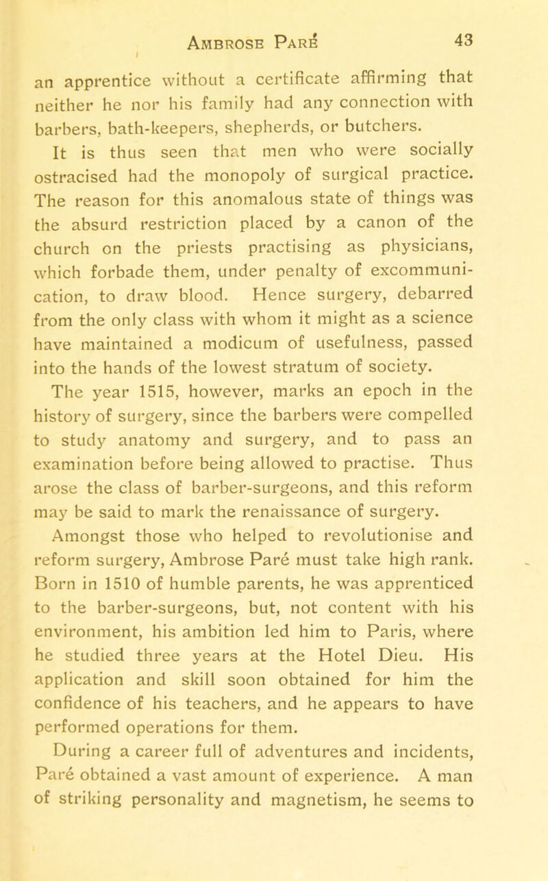 an apprentice without a certificate affirming that neither he nor his family had any connection with barbers, bath-keepers, shepherds, or butchers. It is thus seen that men who were socially ostracised had the monopoly of surgical practice. The reason for this anomalous state of things was the absurd restriction placed by a canon of the church on the priests practising as physicians, which forbade them, under penalty of excommuni- cation, to draw blood. Hence surgery, debarred from the only class with whom it might as a science have maintained a modicum of usefulness, passed into the hands of the lowest stratum of society. The year 1515, however, marks an epoch in the history of surgery, since the barbers were compelled to study anatomy and surgery, and to pass an examination before being allowed to practise. Thus arose the class of barber-surgeons, and this reform may be said to mark the renaissance of surgery. Amongst those who helped to revolutionise and reform surgery, Ambrose Pare must take high rank. Born in 1510 of humble parents, he was apprenticed to the barber-surgeons, but, not content with his environment, his ambition led him to Paris, where he studied three years at the Hotel Dieu. His application and skill soon obtained for him the confidence of his teachers, and he appears to have performed operations for them. During a career full of adventures and incidents, Pare obtained a vast amount of experience. A man of striking personality and magnetism, he seems to