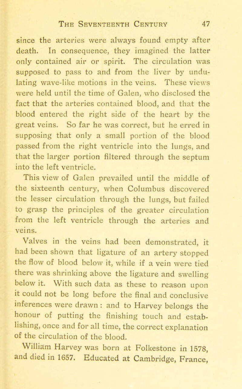 since the arteries were always found empty after death. In consequence, they imagined the latter only contained air or spirit. The circulation was supposed to pass to and from the liver by undu- lating wave-like motions in the veins. These views were held until the time of Galen, who disclosed the fact that the arteries contained blood, and that the blood entered the right side of the heart by the great veins. So far he was correct, but he erred in supposing that only a small portion of the blood passed from the right ventricle into the lungs, and that the larger portion filtered through the septum into the left ventricle. This view of Galen prevailed until the middle of the sixteenth century, when Columbus discovered the lesser circulation through the lungs, but failed to grasp the principles of the greater circulation from the left ventricle through the arteries and veins. Valves in the veins had been demonstrated, it had been shown that ligature of an artery stopped the flow of blood below it, while if a vein were tied there was shrinking above the ligature and swelling below it. With such data as these to reason upon it could not be long before the final and conclusive inferences were drawn : and to Harvey belongs the honour of putting the finishing touch and estab- lishing, once and for all time, the correct explanation of the circulation of the blood. William Harvey was born at Folkestone in 1578, and died in 1657. Educated at Cambridge, France,