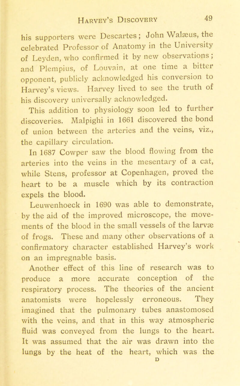 Harvey’s Discovery his supporters were Descartes; John Walaeus, the celebrated Professor of Anatomy in the University of Leyden, who confirmed it by new observations ; and Plempius, of Louvain, at one time a bitter opponent, publicly acknowledged his conversion to Harvey’s views. Harvey lived to see the truth of his discovery universally acknowledged. This addition to physiology soon led to further discoveries. Malpighi in 1661 discovered the bond of union between the arteries and the veins, viz., the capillary circulation. In 1687 Cowper saw the blood flowing from the arteries into the veins in the mesentary of a cat, while Stens, professor at Copenhagen, proved the heart to be a muscle which by its contraction expels the blood. Leuwenhoeck in 1690 was able to demonstrate, by the aid of the improved microscope, the move- ments of the blood in the small vessels of the larv£e of frogs. These and many other observations of a confirmatory character established Harvey’s work on an impregnable basis. Another effect of this line of research was to produce a more accurate conception of the respiratory process. The theories of the ancient anatomists were hopelessly erroneous. They imagined that the pulmonary tubes anastomosed with the veins, and that in this way atmospheric fluid was conveyed from the lungs to the heart. It was assumed that the air was drawn into the lungs by the heat of the heart, which was the D