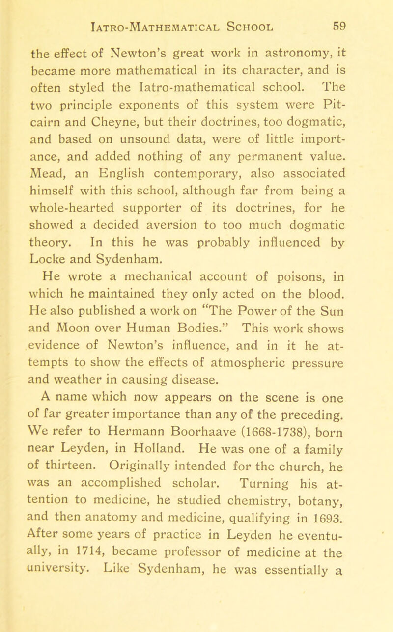 the effect of Newton’s great work in astronomy, it became more mathematical in its character, and is often styled the Iatro-mathematical school. The two principle exponents of this system were Pit- cairn and Cheyne, but their doctrines, too dogmatic, and based on unsound data, were of little import- ance, and added nothing of any permanent value. Mead, an English contemporary, also associated himself with this school, although far from being a whole-hearted supporter of its doctrines, for he showed a decided aversion to too much dogmatic theory. In this he was probably influenced by Locke and Sydenham. He wrote a mechanical account of poisons, in which he maintained they only acted on the blood. He also published a work on “The Power of the Sun and Moon over Human Bodies.” This work shows evidence of Newton’s influence, and in it he at- tempts to show the effects of atmospheric pressure and weather in causing disease. A name which now appears on the scene is one of far greater importance than any of the preceding. We refer to Hermann Boorhaave (1668-1738), born near Leyden, in Holland. He was one of a family of thirteen. Originally intended for the church, he was an accomplished scholar. Turning his at- tention to medicine, he studied chemistry, botany, and then anatomy and medicine, qualifying in 1693. After some years of practice in Leyden he eventu- ally, in 1714, became professor of medicine at the university. Like Sydenham, he was essentially a