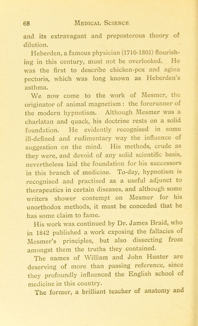 and its extravagant and preposterous theory of dilution. Heberden, a famous physician (1710-1801) flourish- ing in this century, must not be overlooked. He was the first to describe chicken-pox and agina pectoris, which was long known as Heberden’s asthma. We now come to the work of Mesmer, the originator of animal magnetism : the forerunner of the modern hypnotism. Although Mesmer was a charlatan and quack, his doctrine rests on a solid foundation. He evidently recognised in some ill-defined and rudimentary way the influence of suggestion on the mind. His methods, crude as they were, and devoid of any solid scientific basis, nevertheless laid the foundation for his successors in this branch of medicine. To-day, hypnotism is recognised and practised as a useful adjunct to therapeutics in certain diseases, and although some writers shower contempt on Mesmer for his unorthodox methods, it must be conceded that he has some claim to fame. His work was continued by Dr. James Braid, who in 1842 published a work exposing the fallacies of Mesmer’s principles, but also dissecting from amongst them the truths they contained. The names of William and John Hunter are deserving of more than passing reference, since they profoundly influenced the English school of medicine in this country. The former, a brilliant teacher of anatomy and