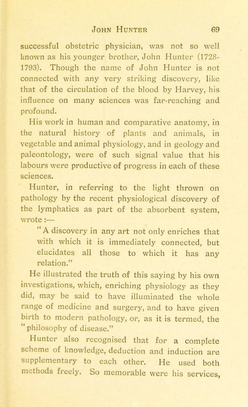 successful obstetric physician, was not so well known as his younger brother, John Hunter (1728- 1793). Though the name of John Hunter is not connected with any very striking discovery, like that of the circulation of the blood by Harvey, his influence on many sciences was far-reaching and profound. His work in human and comparative anatomy, in the natural history of plants and animals, in vegetable and animal physiology, and in geology and paleontology, were of such signal value that his labours were productive of progress in each of these sciences. Hunter, in referring to the light thrown on pathology by the recent physiological discovery of the lymphatics as part of the absorbent system, wrote :— “ A discovery in any art not only enriches that with which it is immediately connected, but elucidates all those to which it has any relation.” He illustrated the truth of this saying by his own investigations, which, enriching physiology as they did, may be said to have illuminated the whole range of medicine and surgery, and to have given birth to modern pathology, or, as it is termed, the “ philosophy of disease.” Hunter also recognised that for a complete scheme of knowledge, deduction and induction are supplementary to each other. He used both methods freely. So memorable were his services,