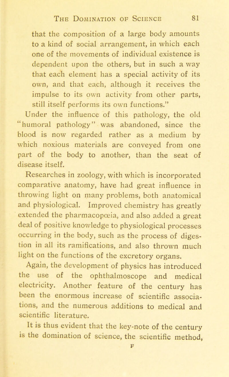 that the composition of a large body amounts to a kind of social arrangement, in which each one of the movements of individual existence is dependent upon the others, but in such a way that each element has a special activity of its own, and that each, although it receives the impulse to its own activity from other parts, still itself performs its own functions.” Under the influence of this pathology, the old “humoral pathology” was abandoned, since the blood is now regarded rather as a medium by which noxious materials are conveyed from one part of the body to another, than the seat of disease itself. Researches in zoology, with which is incorporated comparative anatomy, have had great influence in throwing light on many problems, both anatomical and physiological. Improved chemistry has greatly extended the pharmacopoeia, and also added a great deal of positive knowledge to physiological processes occurring in the body, such as the process of diges- tion in all its ramifications, and also thrown much light on the functions of the excretory organs. Again, the development of physics has introduced the use of the ophthalmoscope and medical electricity. Another feature of the century has been the enormous increase of scientific associa- tions, and the numerous additions to medical and scientific literature. It is thus evident that the key-note of the century is the domination of science, the scientific method, F