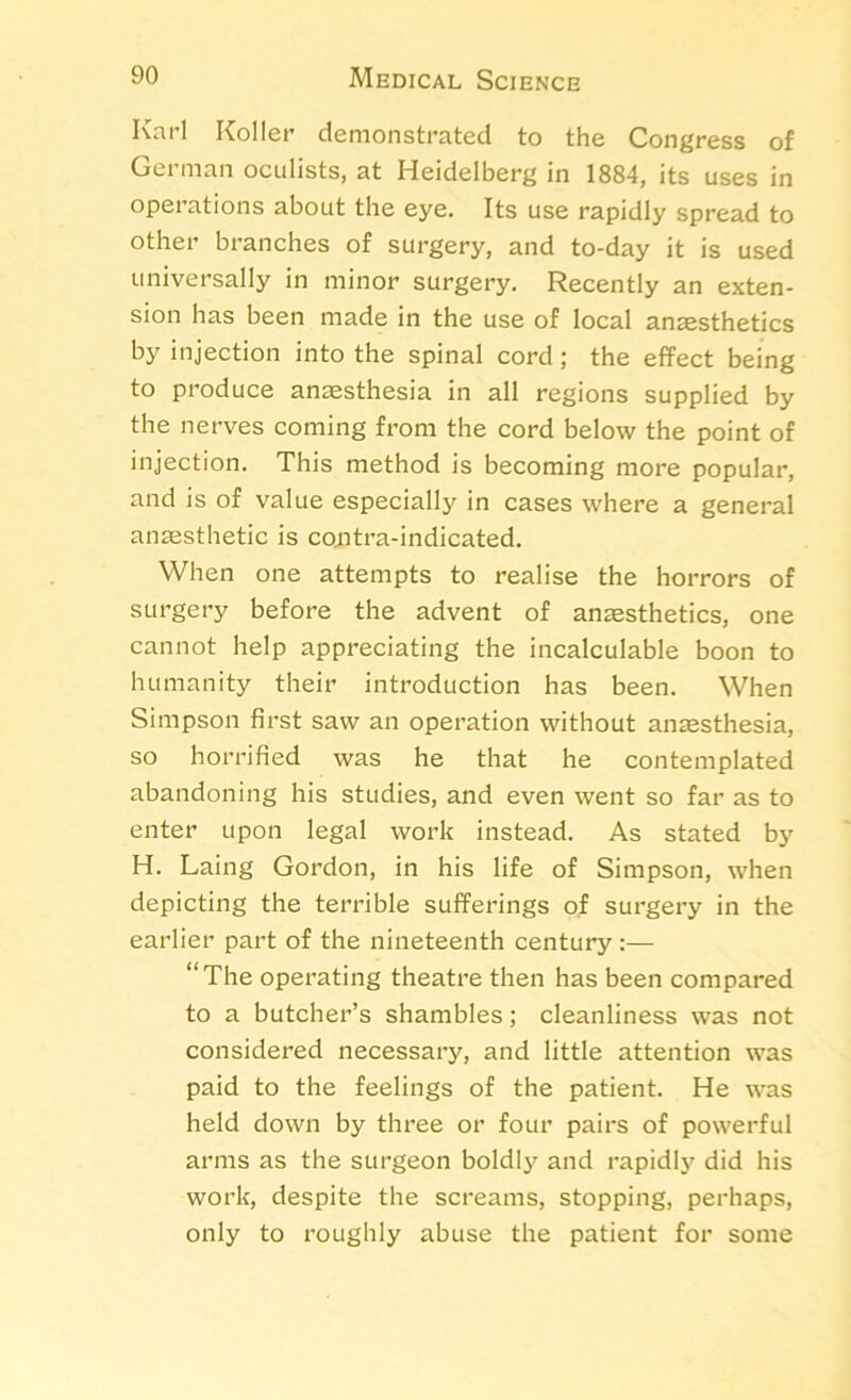 Karl Roller demonstrated to the Congress of German oculists, at Heidelberg in 1884, its uses in operations about the eye. Its use rapidly spread to other branches of surgery, and to-day it is used universally in minor surgery. Recently an exten- sion has been made in the use of local anaesthetics by injection into the spinal cord; the effect being to produce anaesthesia in all regions supplied by the nerves coming from the cord below the point of injection. This method is becoming more popular, and is of value especially in cases where a general anaesthetic is contra-indicated. When one attempts to realise the horrors of surgery before the advent of anaesthetics, one cannot help appreciating the incalculable boon to humanity their introduction has been. When Simpson first saw an operation without anaesthesia, so horrified was he that he contemplated abandoning his studies, and even went so far as to enter upon legal work instead. As stated by H. Laing Gordon, in his life of Simpson, when depicting the terrible sufferings of surgery in the earlier part of the nineteenth century :— “The operating theatre then has been compared to a butcher’s shambles; cleanliness was not considered necessary, and little attention was paid to the feelings of the patient. He was held down by three or four pairs of powerful arms as the surgeon boldly and rapidly did his work, despite the screams, stopping, perhaps, only to roughly abuse the patient for some