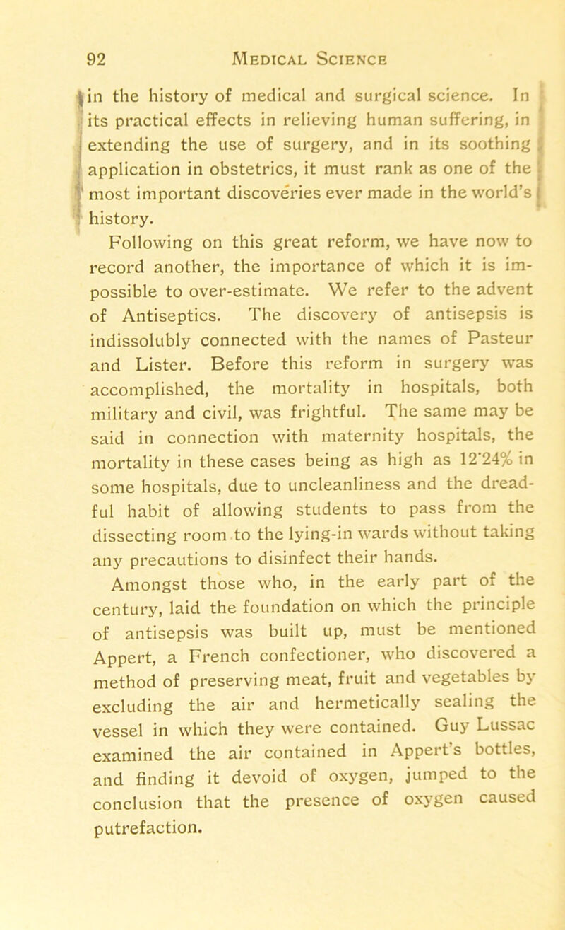 4 in the history of medical and surgical science. In ’ 1 its practical effects in relieving human suffering, in extending the use of surgery, and in its soothing application in obstetrics, it must rank as one of the most important discoveries ever made in the world’s history. Following on this great reform, we have now to record another, the importance of which it is im- possible to over-estimate. We refer to the advent of Antiseptics. The discovery of antisepsis is indissolubly connected with the names of Pasteur and Lister. Before this reform in surgery was accomplished, the mortality in hospitals, both military and civil, was frightful. The same may be said in connection with maternity hospitals, the mortality in these cases being as high as 12*24% in some hospitals, due to uncleanliness and the dread- ful habit of allowing students to pass from the dissecting room to the lying-in wards without taking any precautions to disinfect their hands. Amongst those who, in the early part of the century, laid the foundation on which the principle of antisepsis was built up, must be mentioned Appert, a French confectioner, who discovered a method of preserving meat, fruit and vegetables by excluding the air and hermetically sealing the vessel in which they were contained. Guy Lussac examined the air contained in Appert s bottles, and finding it devoid of oxygen, jumped to the conclusion that the presence of oxygen caused putrefaction.