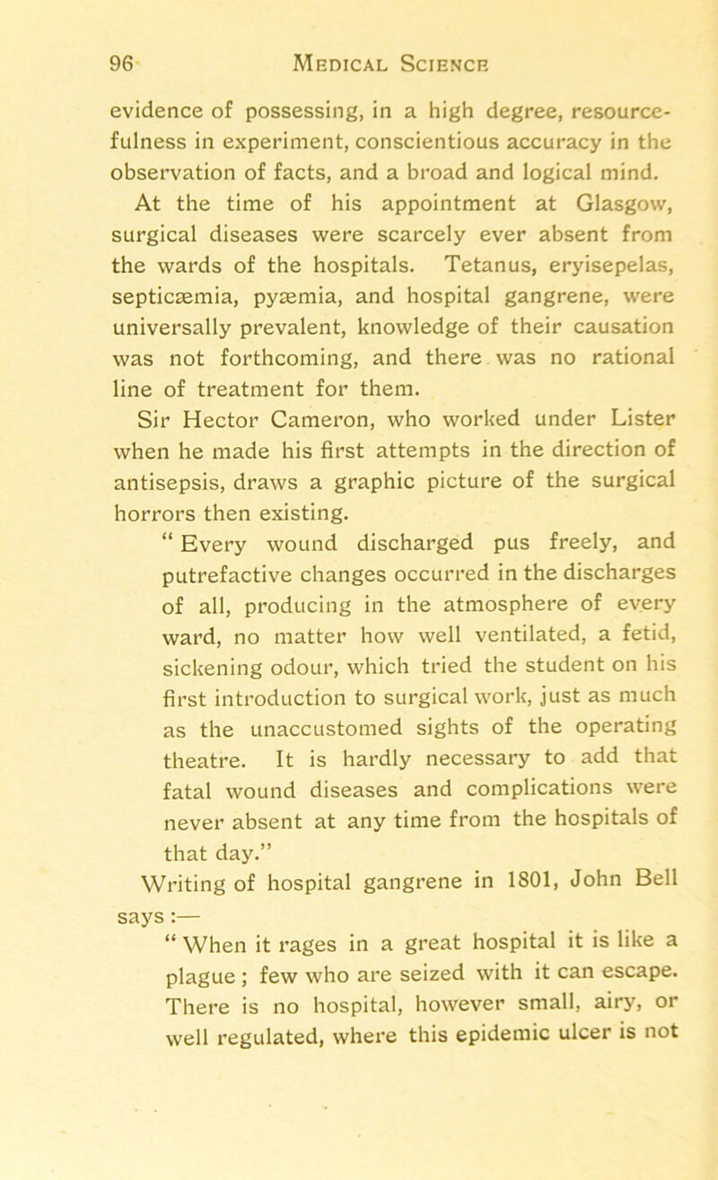 evidence of possessing, in a high degree, resource- fulness in experiment, conscientious accuracy in the observation of facts, and a broad and logical mind. At the time of his appointment at Glasgow, surgical diseases were scarcely ever absent from the wards of the hospitals. Tetanus, eryisepelas, septicaemia, pyaemia, and hospital gangrene, were universally prevalent, knowledge of their causation was not forthcoming, and there was no rational line of treatment for them. Sir Hector Cameron, who worked under Lister when he made his first attempts in the direction of antisepsis, draws a graphic picture of the surgical horrors then existing. “ Every wound discharged pus freely, and putrefactive changes occurred in the discharges of all, producing in the atmosphere of every ward, no matter how well ventilated, a fetid, sickening odour, which tried the student on his first introduction to surgical work, just as much as the unaccustomed sights of the operating theatre. It is hardly necessary to add that fatal wound diseases and complications were never absent at any time from the hospitals of that day.” Writing of hospital gangrene in 1801, John Bell says:— “ When it rages in a great hospital it is like a plague ; few who are seized with it can escape. There is no hospital, however small, airy, or well regulated, where this epidemic ulcer is not