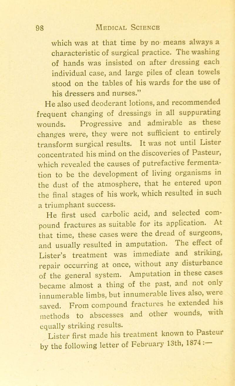 which was at that time by no means always a characteristic of surgical practice. The washing of hands was insisted on after dressing each individual case, and large piles of clean towels stood on the tables of his wards for the use of his dressers and nurses.” He also used deoderant lotions, and recommended frequent changing of dressings in all suppurating wounds. Progressive and admirable as these changes were, they were not sufficient to entirely transform surgical results. It was not until Lister concentrated his mind on the discoveries of Pasteur, which revealed the causes of putrefactive fermenta- tion to be the development of living organisms in the dust of the atmosphere, that he entered upon the final stages of his work, which resulted in such a triumphant success. He first used carbolic acid, and selected com- pound fractures as suitable for its application. At that time, these cases were the dread of surgeons, and usually resulted in amputation. The effect of Lister’s treatment was immediate and striking, repair occurring at once, without any disturbance of the general system. Amputation in these cases became almost a thing of the past, and not only innumerable limbs, but innumerable lives also, were saved. From compound fractures he extended his methods to abscesses and other wounds, with equally striking results. Lister first made his treatment known to Pasteur by the following letter of February 13th, 1874
