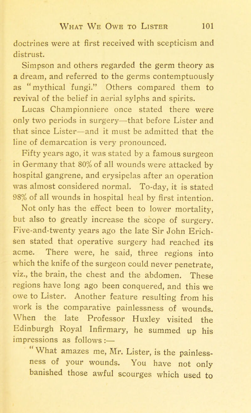 doctrines were at first received with scepticism and distrust. Simpson and others regarded the germ theory as a dream, and referred to the germs contemptuously as “ mythical fungi.” Others compared them to revival of the belief in aerial sylphs and spirits. Lucas Championniere once stated there were only two periods in surgery—that before Lister and that since Lister—and it must be admitted that the line of demarcation is very pronounced. Fifty years ago, it was stated by a famous surgeon in Germany that 80% of all wounds were attacked by hospital gangrene, and erysipelas after an operation was almost considered normal. To-day, it is stated 98% of all wounds in hospital heal by first intention. Not only has the effect been to lower mortality, but also to greatly increase the scope of surgery. Five-and-twenty years ago the late Sir John Erich- sen stated that operative surgery had reached its acme. There were, he said, three regions into which the knife of the surgeon could never penetrate, viz., the brain, the chest and the abdomen. These regions have long ago been conquered, and this we owe to Lister. Another feature resulting from his work is the comparative painlessness of wounds. When the late Professor Huxley visited the Edinburgh Royal Infirmary, he summed up his impressions as follows :— “ What amazes me, Mr. Lister, is the painless- ness of your wounds. You have not only banished those awful scourges which used to