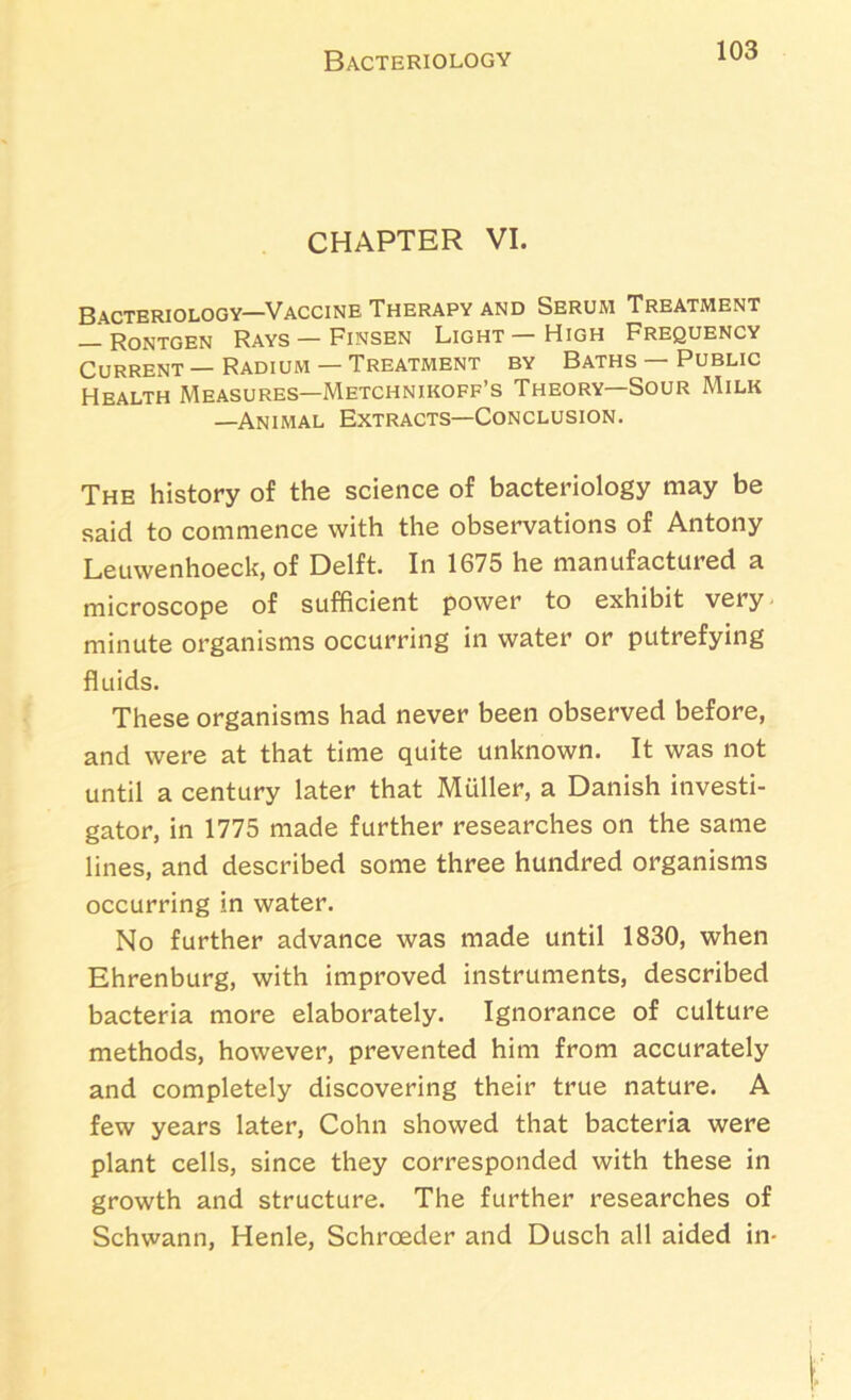 Bacteriology CHAPTER VI. Bacteriology—Vaccine Therapy and Serum Treatment — Rontgen Rays —Finsen Light—High Frequency Current—Radium— Treatment by Baths — Public Health Measures—Metchnikoff’s Theory—Sour Milk —Animal Extracts—Conclusion. The history of the science of bacteriology may be said to commence with the observations of Antony Leuwenhoeck, of Delft. In 1675 he manufactured a microscope of sufficient power to exhibit very minute organisms occurring in water or putrefying fluids. These organisms had never been observed before, and were at that time quite unknown. It was not until a century later that Muller, a Danish investi- gator, in 1775 made further researches on the same lines, and described some three hundred organisms occurring in water. No further advance was made until 1830, when Ehrenburg, with improved instruments, described bacteria more elaborately. Ignorance of culture methods, however, prevented him from accurately and completely discovering their true nature. A few years later, Cohn showed that bacteria were plant cells, since they corresponded with these in growth and structure. The further researches of Schwann, Henle, Schroeder and Dusch all aided in-