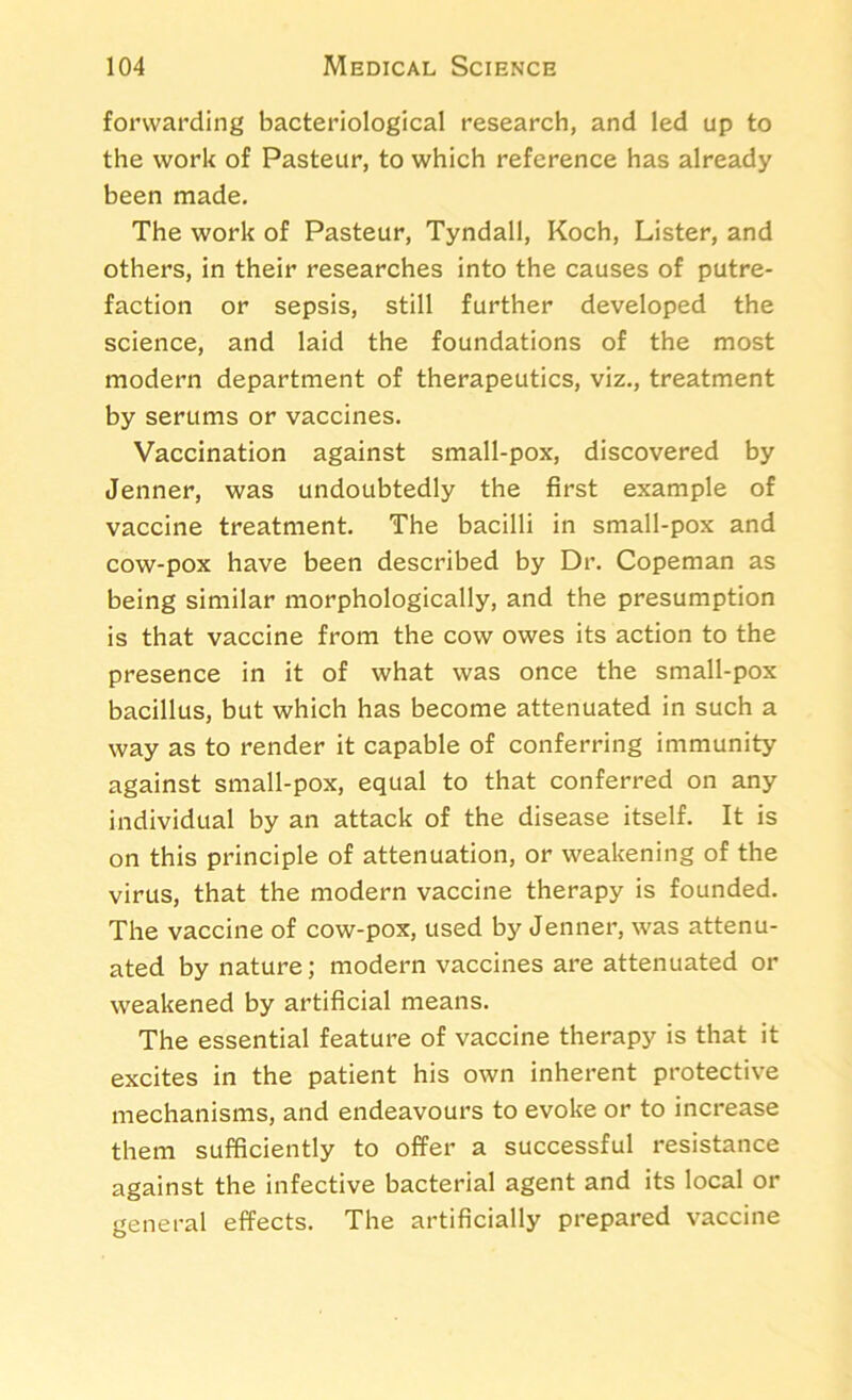forwarding bacteriological research, and led up to the work of Pasteur, to which reference has already been made. The work of Pasteur, Tyndall, Koch, Lister, and others, in their researches into the causes of putre- faction or sepsis, still further developed the science, and laid the foundations of the most modern department of therapeutics, viz., treatment by serums or vaccines. Vaccination against small-pox, discovered by Jenner, was undoubtedly the first example of vaccine treatment. The bacilli in small-pox and cow-pox have been described by Dr. Copeman as being similar morphologically, and the presumption is that vaccine from the cow owes its action to the presence in it of what was once the small-pox bacillus, but which has become attenuated in such a way as to render it capable of conferring immunity against small-pox, equal to that conferred on any individual by an attack of the disease itself. It is on this principle of attenuation, or weakening of the virus, that the modern vaccine therapy is founded. The vaccine of cow-pox, used by Jenner, was attenu- ated by nature; modern vaccines are attenuated or weakened by artificial means. The essential feature of vaccine therapy is that it excites in the patient his own inherent protective mechanisms, and endeavours to evoke or to increase them sufficiently to offer a successful resistance against the infective bacterial agent and its local or general effects. The artificially prepared vaccine