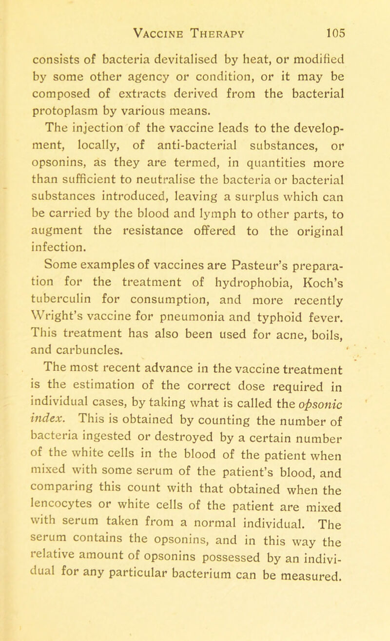 consists of bacteria devitalised by heat, or modified by some other agency or condition, or it may be composed of extracts derived from the bacterial protoplasm by various means. The injection of the vaccine leads to the develop- ment, locally, of anti-bacterial substances, or opsonins, as they are termed, in quantities more than sufficient to neutralise the bacteria or bacterial substances introduced, leaving a surplus which can be carried by the blood and lymph to other parts, to augment the resistance offered to the original infection. Some examples of vaccines are Pasteur’s prepara- tion for the treatment of hydrophobia, Koch’s tuberculin for consumption, and more recently Wright’s vaccine for pneumonia and typhoid fever. This treatment has also been used for acne, boils, and carbuncles. The most recent advance in the vaccine treatment is the estimation of the correct dose required in individual cases, by taking what is called the opsonic index. This is obtained by counting the number of bacteria ingested or destroyed by a certain number of the white cells in the blood of the patient when mixed with some serum of the patient’s blood, and comparing this count with that obtained when the lencocytes or white cells of the patient are mixed with serum taken from a normal individual. The serum contains the opsonins, and in this way the relative amount of opsonins possessed by an indivi- dual for any particular bacterium can be measured.