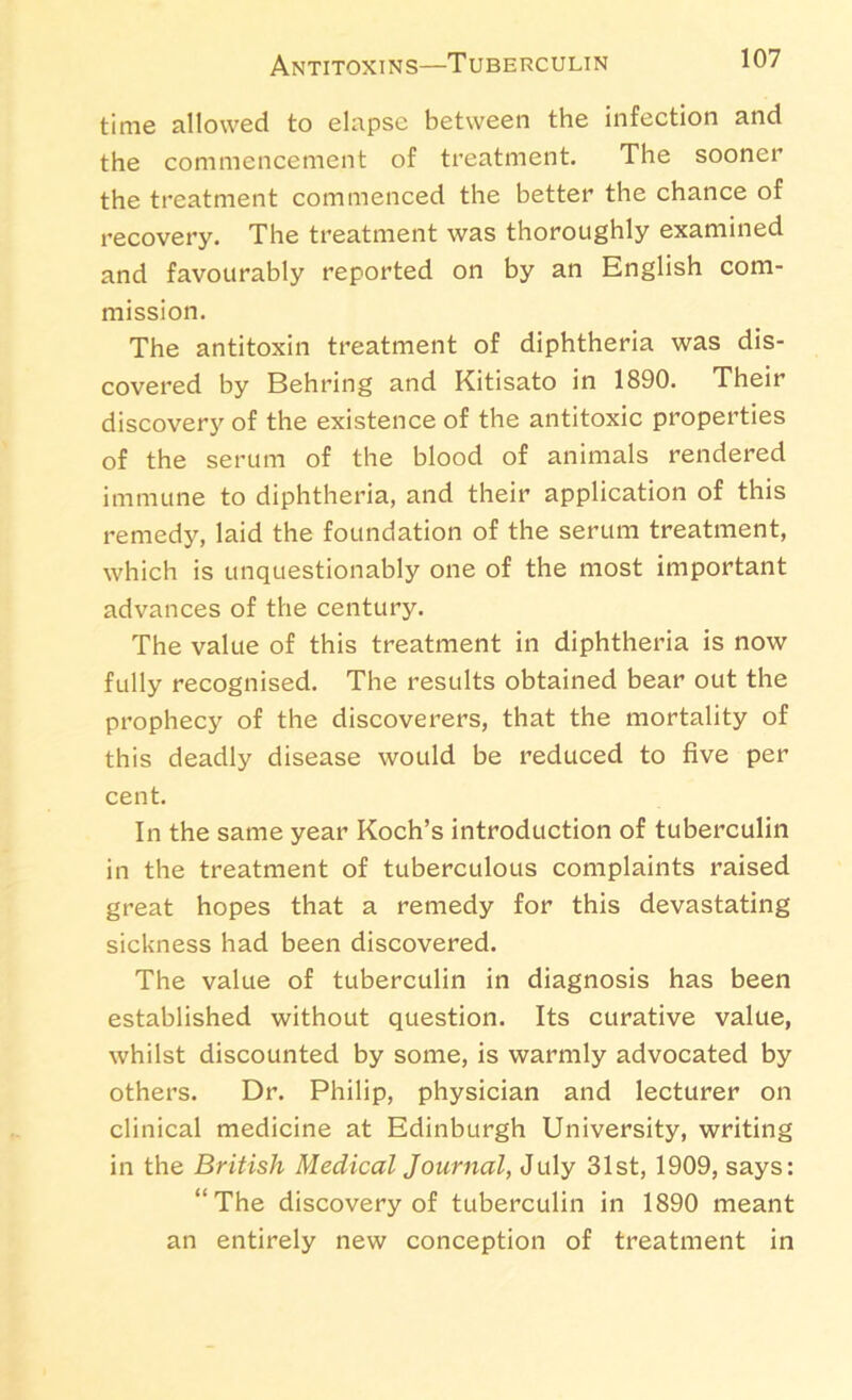 Antitoxins—Tuberculin time allowed to elapse between the infection and the commencement of treatment. The sooner the treatment commenced the better the chance of recovery. The treatment was thoroughly examined and favourably reported on by an English com- mission. The antitoxin treatment of diphtheria was dis- covered by Behring and Kitisato in 1890. Their discovery of the existence of the antitoxic properties of the serum of the blood of animals rendered immune to diphtheria, and their application of this remedy, laid the foundation of the serum treatment, which is unquestionably one of the most important advances of the century. The value of this treatment in diphtheria is now fully recognised. The results obtained bear out the prophecy of the discoverers, that the mortality of this deadly disease would be reduced to five per cent. In the same year Koch’s introduction of tuberculin in the treatment of tuberculous complaints raised great hopes that a remedy for this devastating sickness had been discovered. The value of tuberculin in diagnosis has been established without question. Its curative value, whilst discounted by some, is warmly advocated by others. Dr. Philip, physician and lecturer on clinical medicine at Edinburgh University, writing in the British Medical Journal, July 31st, 1909, says: “The discovery of tuberculin in 1890 meant an entirely new conception of treatment in