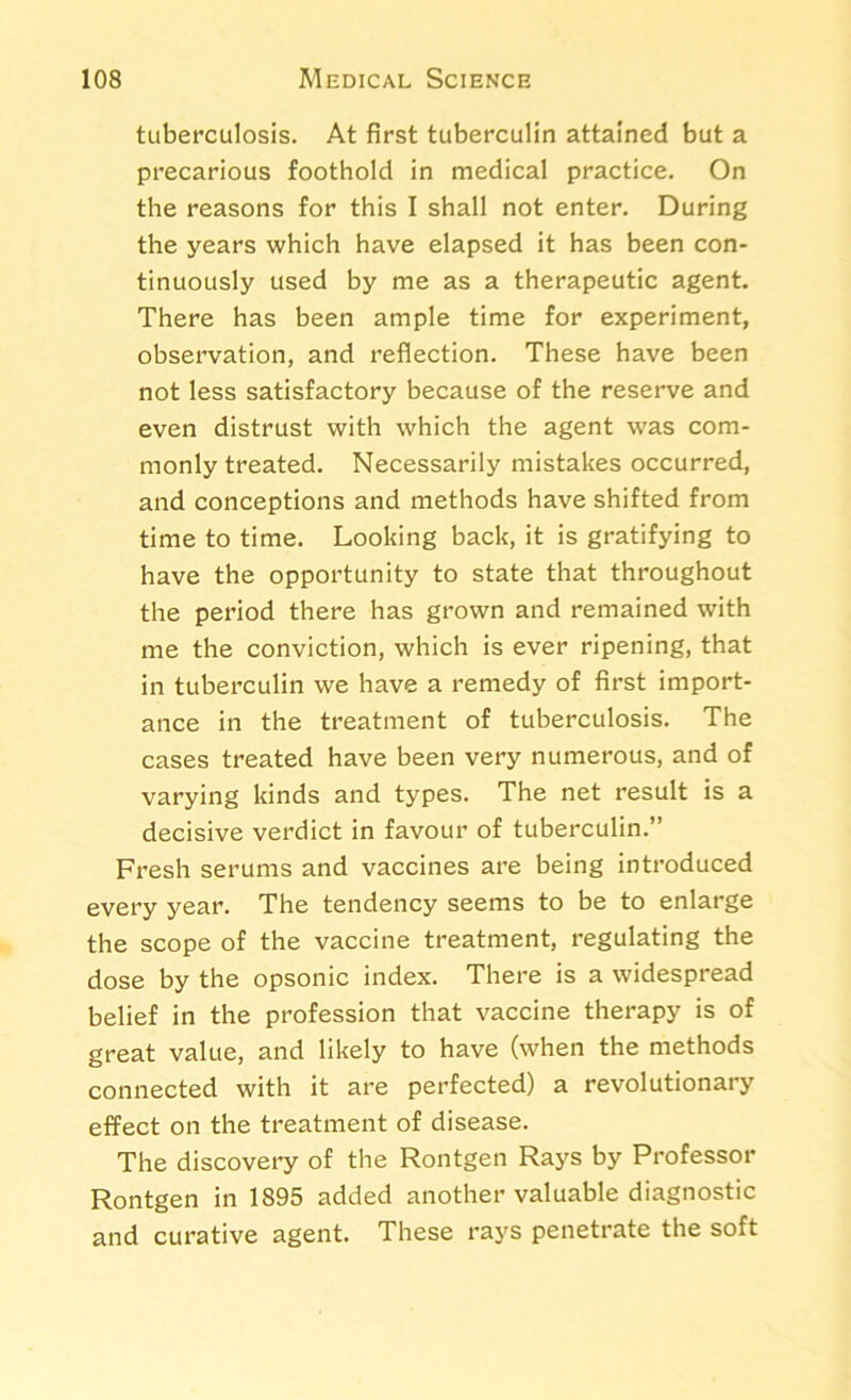 tuberculosis. At first tuberculin attained but a precarious foothold in medical practice. On the reasons for this I shall not enter. During the years which have elapsed it has been con- tinuously used by me as a therapeutic agent. There has been ample time for experiment, observation, and reflection. These have been not less satisfactory because of the reserve and even distrust with which the agent was com- monly treated. Necessarily mistakes occurred, and conceptions and methods have shifted from time to time. Looking back, it is gratifying to have the opportunity to state that throughout the period there has grown and remained with me the conviction, which is ever ripening, that in tuberculin we have a remedy of first import- ance in the treatment of tuberculosis. The cases treated have been very numerous, and of varying kinds and types. The net result is a decisive verdict in favour of tuberculin.” Fresh serums and vaccines are being introduced every year. The tendency seems to be to enlarge the scope of the vaccine treatment, regulating the dose by the opsonic index. There is a widespread belief in the profession that vaccine therapy is of great value, and likely to have (when the methods connected with it are perfected) a revolutionary effect on the treatment of disease. The discovery of the Rontgen Rays by Professor Rontgen in 1895 added another valuable diagnostic and curative agent. These rays penetrate the soft