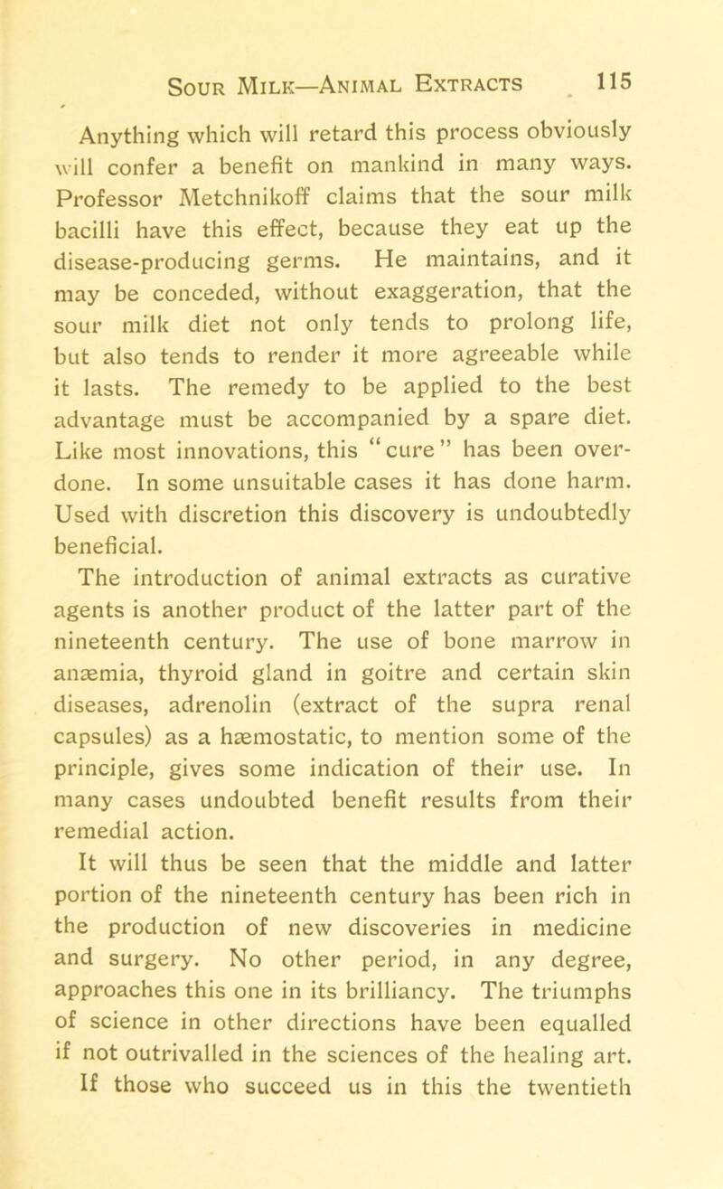 Anything which will retard this process obviously will confer a benefit on mankind in many ways. Professor Metchnikoff claims that the sour milk bacilli have this effect, because they eat up the disease-producing germs. He maintains, and it may be conceded, without exaggeration, that the sour milk diet not only tends to prolong life, but also tends to render it more agreeable while it lasts. The remedy to be applied to the best advantage must be accompanied by a spare diet. Like most innovations, this “cure” has been over- done. In some unsuitable cases it has done harm. Used with discretion this discovery is undoubtedly beneficial. The introduction of animal extracts as curative agents is another product of the latter part of the nineteenth century. The use of bone marrow in anaemia, thyroid gland in goitre and certain skin diseases, adrenolin (extract of the supra renal capsules) as a haemostatic, to mention some of the principle, gives some indication of their use. In many cases undoubted benefit results from their remedial action. It will thus be seen that the middle and latter portion of the nineteenth century has been rich in the production of new discoveries in medicine and surgery. No other period, in any degree, approaches this one in its brilliancy. The triumphs of science in other directions have been equalled if not outrivalled in the sciences of the healing art. If those who succeed us in this the twentieth