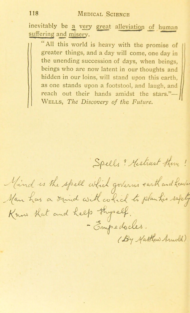 inevitably be a^ very great alleviation _of human suffering and misery. “All this world is heavy with the promise of greater things, and a day will come, one day in the unending succession of days, when beings, beings who are now latent in our thoughts and hidden in our loins, will stand upon this earth, as one stands upon a footstool, and laugh, and reach out their hands amidst the stars.”— Wells, The Discovery of the. Future. -ti. ft CK. (AO O-^d