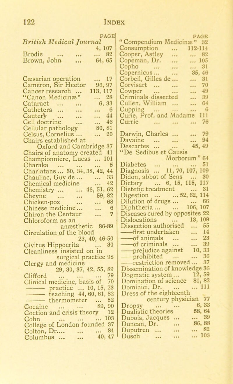 page British Medical Journal Brodie 4, 107 ... 82 Brown, John 64, 65 Caesarian operation ... 17 Cameron, Sir Hector 96, 97 Cancer research ... 113, 117 “Canon Medicinae” ... 28 Cataract 6, 33 Catheters ... 6 Cautery ... 44 Cell doctrine ... 46 Cellular pathology 80, 81 Celsus, Cornelius ... ... 20 Chairs established at Oxford and Cambridge 37 Chairs of anatomy created 41 Championniere, Lucas ... 101 Charaka 5 Charlatans ... 30, 34, 38, 42, 44 Chauliac, Guy de 33 Chemical medicine ... 42 Chemistry 46, 51, 62 Cheyne 59, 82 Chicken-pox 68 Chinese medicine 6 Chiron the Centaur ... 7 Chloroform as an anaesthetic 86-89 Circulation of the blood 23, 40, 46-50 Civitus Hippocrita ... 30 Cleanliness insisted on in surgical practice 98 Clergy and medicine 29, 30, 37, 42, 55, 89 Clifford . ... 79 Clinical medicine, basis of 70 practice ... 10, 15, 23 teaching 44, 60, 61, 82 thermometer ... 52 Cocaine 89,90 Coction and crisis theory 12 Cohn 103 College of London founded 37 Colton, Dr 84 Columbus 40, 47 “ Compendium Medicinae ” 32 Consumption ... 112-114 Cooper, Astley 82 Copeman, Dr 105 Copho 31 Copernicus 35, 46 Corbeil, Gilles de 31 Corvisart 70 Cowper 49 Criminals dissected ... 39 Cullen, William 64 Cupping 6 Curie, Prof, and Madame 111 Currie 76 Darwin, Charles 79 Davaine 94 Descartes 45, 49 “De Sedibus et Causis Morborum ” 64 Diabetes 51 Diagnosis ... 11, 70, 107, 109 Didon, abbot of Sens ... 30 Dietary ... 6, 15, 115, 117 Dietetic treatment ... 31 Digestion 52,62,114 Dilution of drugs 66 Diphtheria... ... 106, 107 Diseases cured by opposites 22 Dislocations ... 13, 109 Dissection authorised ... 55 first undertaken ... 14 of animals 23 of criminals 39 prejudice against 10, 33 prohibited 36 restriction removed ... 37 Dissemination of knowledge 36 Dogmatic system ... 12, 59 Domination of science 81, 82 Dominici, Dr Ill Dress of the eighteenth century physician 77 Dropsy ... ... 6, 33 Dualistic theories 58, 64 Dubois, Jacques 39 Duncan, Dr. ... 86, SS Duputren 83 Dusch 103