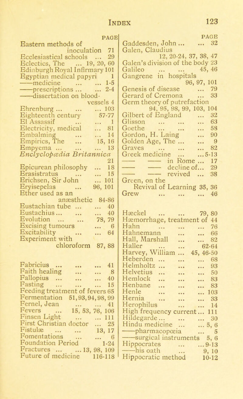 PAGE Eastern methods of inoculation 71 Ecclesiastical schools ... 29 Eclectics, The ... 19, 20, 60 Edinburgh Royal Infirmary 101 Egyptian medical papyri 1 medicine 1-5 prescriptions 2-4 dissertation on blood- vessels 4 Ehrenburg 103 Eighteenth century 57-77 El Assassif 1 Electricity, medical ... 81 Embalming 14 Empirics, The ... 15, 16 Empyema 13 Enclyclopcedia Britannica 21 Epicurean philosophy ... 18 Erasistratus 15 Erichsen, Sir John ... 101 Eryisepelas ... 96, 101 Ether used as an anaesthetic 84-86 Eustachian tube 40 Eustachius 40 Evolution 78, 79 Excjsing tumours ... 6 Excitability 64 Experiment with chloroform 87, 88 Fabricius 41 Faith healing 8 Fallopius 40 Fasting 15 Feeding treatment of fevers 65 Fermentation 51,93,94,98,99 Fernel, Jean 41 Fevers ... 15, 53, 76, 106 Finsen Light Ill First Christian doctor ... 25 Fistulae 13, 17 Fomentations 6 Foundation Period 1-24 Fractures 13, 98, 109 Future of medicine 116-118 PAGE Gaddesden, John 32 Galen, Claudius 12, 20-24, 37, 38, 47 Galen’s division of the body 23 Galileo 45, 46 Gangrene in hospitals 96, 97, 101 Genesis of disease ... 79 Gerard of Cremona ... 33 Germ theory of putrefaction 94, 95, 98, 99, 103, 104 Gilbert of England ... 32 Glisson 63 Goethe 58 Gordon, H. Laing ... 90 Golden Age, The 9 Graves 82 Greek medicine 5-13 in Rome ... 17 decline of... 29 revived ... 38 Green, on the Revival of Learning 35, 36 Grew 46 Haeckel 79, 80 Haemorrhage, treatment of 44 Hahn 76 Hahnemann 66 Hall, Marshall 82 Haller 62-64 Harvey, William ... 45, 46-50 Heberden 68 Helmholtz 93 Helvetius 50 Hemlock 83 Henbane 83 Henle 103 Hernia 33 Herophilus 14 High frequency current... Ill Hildegarde 30 Hindu medicine 5, 6 pharmacopoeia ... 5 ——surgical instruments 5, 6 Hippocrates 9-13 his oath ... 9, 10 Hippocratic method 10-12
