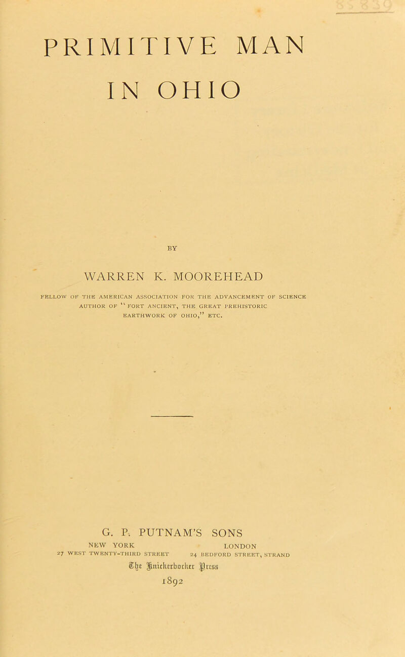 PRIMITIVE MAN IN OHIO BY WARREN K. MOOREHEAD FELLOW OF THE AMERICAN ASSOCIATION FOR THE ADVANCEMENT OF SCIENCE AUTHOR OF FORT ANCIENT, THE GREAT PREHISTORIC EARTHWORK OF OHIO,7’ ETC. G. P. PUTNAM’S SONS NEW YORK LONDON 27 WEST TWENTY-THIRD STREET 24 BEDFORD STREET, STRAND ®ljc ftnidurbodier |]rcss 1892