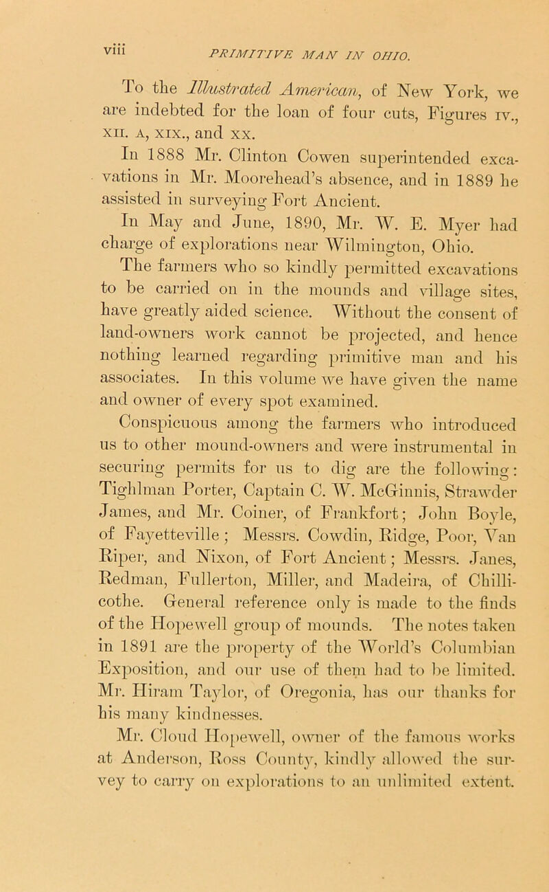 To the Illustrated American, of New York, we fire indebted, for the loan of four cuts, Figures iv., xn. a, xix., and xx. In 1888 Mr. Clinton Cowen superintended exca- vations in Mr. Moorehead’s absence, and in 1889 he assisted in surveying Fort Ancient. In May and June, 1890, Mr. AY. E. Myer had charge of explorations near Wilmington, Ohio. The farmers who so kindly permitted excavations to be carried on in the mounds and village sites, have greatly aided science. Without the consent of land-owners work cannot be projected, and hence nothing learned regarding primitive man and his associates. In this volume we have given the name and owner of every spot examined. Conspicuous among the farmers who introduced us to other mound-owners and were instrumental in securing permits for us to dig are the following: Tighlman Porter, Captain C. AY. McGinnis, Strawder James, and Mi*. Coiner, of Frankfort; John Boyle, of Fayetteville; Messrs. Cowdin, Ridge, Poor, Aran Riper, and Nixon, of Fort Ancient; Messrs. Janes, Redman, Fullerton, Miller, and Madeira, of Chilli- cothe. General reference only is made to the finds of the Hopewell group of mounds. The notes taken in 1891 are the property of the World’s Columbian Exposition, and our use of them had to lie limited. Mr. Hiram Taylor, of Oregonia, has our thanks for his many kindnesses. Mr. Cloud Hopewell, owner of the famous works at Anderson, Ross County, kindly allowed the sur- vey to carry on explorations to an unlimited extent.