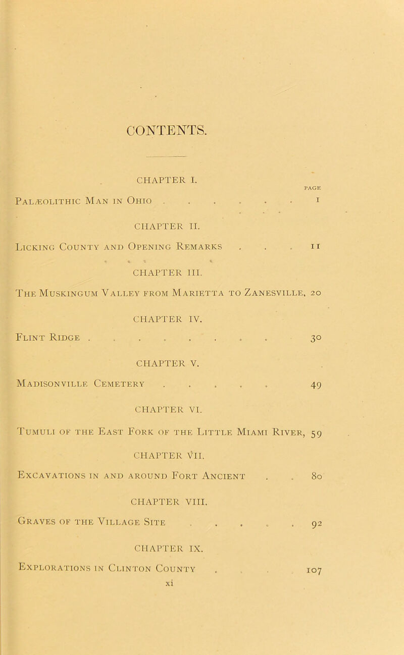 CONTENTS. CHAPTER I. PAGE Palaeolithic Man in Ohio ...... i CHAPTER II. Licking County and Opening Remarks . . n CHAPTER III. The Muskingum Valley from Marietta to Zanesville, 20 CHAPTER IV. Flint Ridge ....... 30 CHAPTER V. Madisonville Cemetery ..... 49 CHAPTER VI. Tumuli of the East Fork of the Little Miami River, 59 CHAPTER VII. Excavations in and around Fort Ancient . . 80 CHAPTER VIII. Graves of the Village Site 92 CHAPTER IX. Explorations in Clinton County . 107