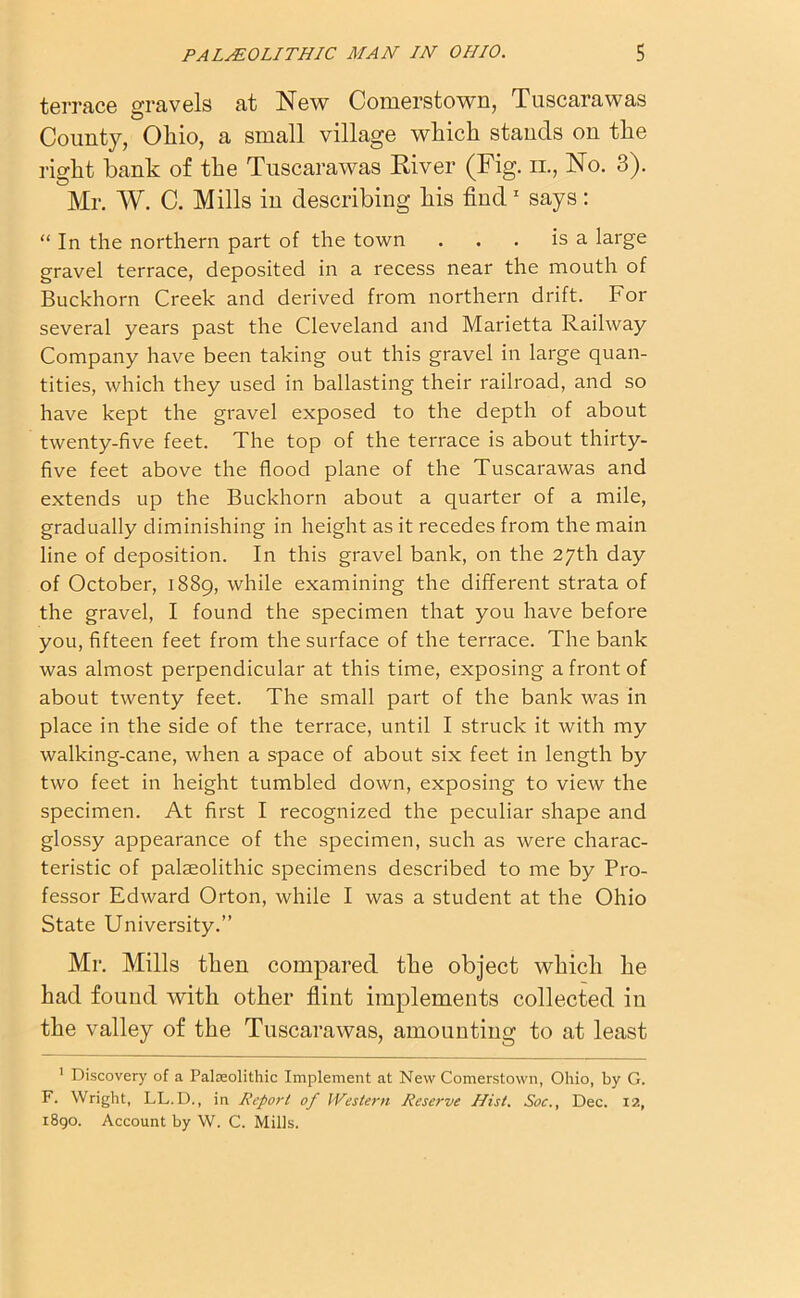 terrace gravels at New Comerstown, Tuscarawas County, Ohio, a small village which stands on the right bank of the Tuscarawas River (Fig. n., No. 3). Mr. W. C. Mills in describing his find1 says: “In the northern part of the town . . . is a large gravel terrace, deposited in a recess near the mouth of Buckhorn Creek and derived from northern drift. For several years past the Cleveland and Marietta Railway Company have been taking out this gravel in large quan- tities, which they used in ballasting their railroad, and so have kept the gravel exposed to the depth of about twenty-five feet. The top of the terrace is about thirty- five feet above the flood plane of the Tuscarawas and extends up the Buckhorn about a quarter of a mile, gradually diminishing in height as it recedes from the main line of deposition. In this gravel bank, on the 27th day of October, 1889, while examining the different strata of the gravel, I found the specimen that you have before you, fifteen feet from the surface of the terrace. The bank was almost perpendicular at this time, exposing a front of about twenty feet. The small part of the bank was in place in the side of the terrace, until I struck it with my walking-cane, when a space of about six feet in length by two feet in height tumbled down, exposing to view the specimen. At first I recognized the peculiar shape and glossy appearance of the specimen, such as were charac- teristic of palaeolithic specimens described to me by Pro- fessor Edward Orton, while I was a student at the Ohio State University.” Mr. Mills then compared the object which he had found with other flint implements collected in the valley of the Tuscarawas, amounting to at least 1 Discovery of a Paleeolithic Implement at New Comerstown, Ohio, by G. F. Wright, LL.D., in Report of Western Reserve Hist. Soc., Dec. 12, 1890. Account by W. C. Mills.