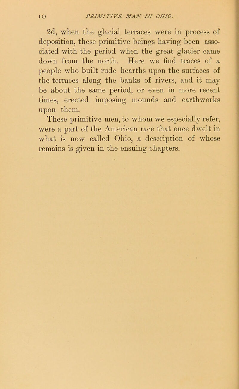 2d, when the glacial terraces were in process of deposition, these primitive beings having been asso- ciated with the period when the great glacier came down from the north. Here we find traces of a people who built rude hearths upon the surfaces of the terraces along the banks of rivers, and it may be about the same period, or even in more recent times, erected imposing mounds and earthworks upon them. These primitive men, to whom we especially refer, were a part of the American race that once dwelt in what is now called Ohio, a description of whose remains is given in the ensuing chapters.