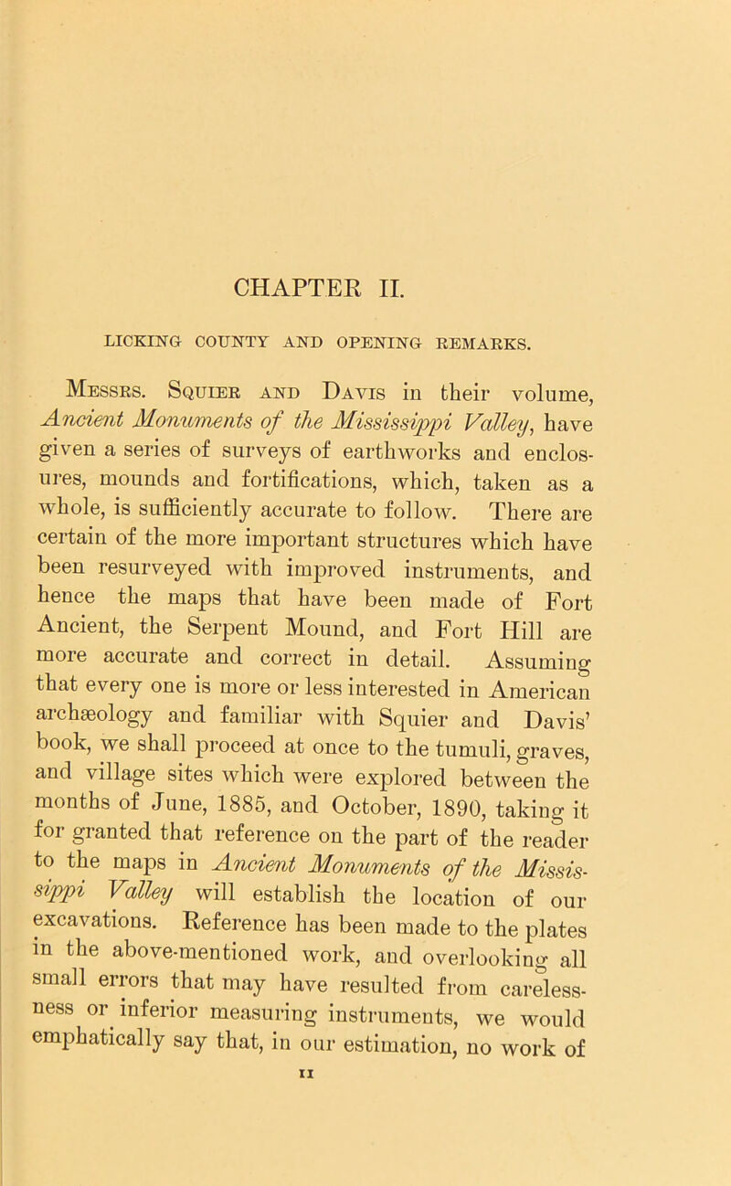 LICKING- COUNTY AND OPENING REMARKS. Messrs. Squier and Davis in their volume, Ancient Monuments of the Mississippi Valley, have given a series of surveys of earthworks and enclos- ures, mounds and fortifications, which, taken as a whole, is sufficiently accurate to follow. There are certain of the more important structures which have been resurveyed with improved instruments, and hence the maps that have been made of Fort Ancient, the Serpent Mound, and Fort Hill are moie accurate and correct in detail. Assuming that every one is more or less interested in American archaeology and familiar with Squier and Davis’ book, we shall proceed at once to the tumuli, graves, and village sites which were explored between the months of June, 1885, and October, 1890, taking it for granted that reference on the part of the reader to the maps in Ancient Monuments of the Missis- sippi Valley will establish the location of our excavations. Reference has been made to the plates in the above-mentioned work, and overlooking all small errors that may have resulted from careless- ness or inferior measuring instruments, we would emphatically say that, in our estimation, no work of n