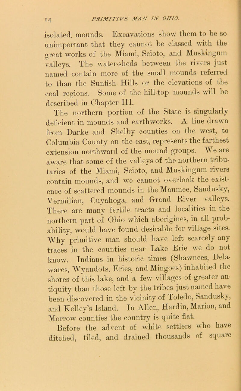 isolated, mounds. Excavations show them to be so unimportant that they cannot be classed with the great works of the Miami, Scioto, and Muskingum valleys. The water-sheds between the rivers just named contain more of the small mounds referred to than the Sunfish Hills or the elevations of the coal regions. Some of the hill-top mounds will be described in Chapter III. The northern portion of the State is singularly deficient in mounds and earthworks. A line drawn from Darke and Shelby counties on the west, to Columbia County on the east, represents the farthest extension northward of the mound groups. We are aware that some of the valleys of the northern tribu- taries of the Miami, Scioto, and Muskingum rivers contain mounds, and we cannot overlook the exist- ence of scattered mounds in the Maumee, Sandusky, Vermilion, Cuyahoga, and Grand River valleys. There are many fertile tracts and localities in the northern part of Ohio which aborigines, in all prob- ability, would have found desirable for village sites. Why primitive man should have left scarcely any traces in the counties near Lake Erie we do not know. Indians in historic times (Shawnees, Dela- wares, Wyanclots, Eries, andMingoes) inhabited the shores of this lake, and a few villages of greater an- tiquity than those left by the tribes just named have been discovered in the vicinity of Toledo, Sandusky, and Kelley’s Island. In Allen, Hardin, Marion, and Morrow counties the country is quite flat. Before the advent of white settlers who have ditched, tiled, and drained thousands of square