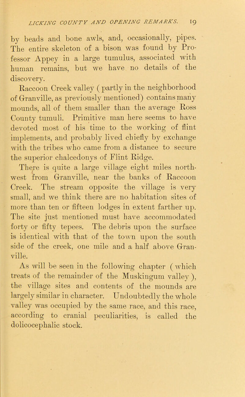by beads and bone awls, and, occasionally, pipes. The entire skeleton of a bison was found by Pro- fessor Appey in a large tumulus, associated with human remains, but we have no details of the discovery. Raccoon Creek valley ( partly in the neighborhood of Granville, as previously mentioned) contains many mounds, all of them smaller than the average Ross County tumuli. Primitive man here seems to have devoted most of his time to the working of flint implements, and probably lived chiefly by exchange with the tribes who came from a distance to secure the superior chalcedonys of Flint Ridge. There is quite a large village eight miles north- west from Granville, near the banks of Raccoon Creek. The stream opposite the village is very small, and we think there are no habitation sites of more than ten or fifteen lodges in extent farther up. The site just mentioned must have accommodated forty or fifty tepees. The debris upon the surface is identical with that of the town upon the south side of the creek, one mile and a half above Gran- ville. As will be seen in the following chapter ( which treats of the remainder of the Muskingum valley ), the village sites and contents of the mounds are largely similar in character. Undoubtedly the whole valley was occupied by the same race, and this race, according to cranial peculiarities, is called the dolicocephalic stock.